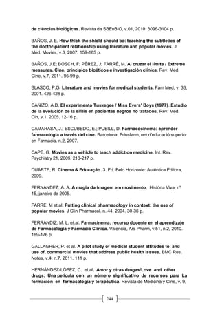 244
de ciências biológicas. Revista da SBEnBIO, v.01, 2010. 3096-3104 p.
BAÑOS, J. E. How thick the shield should be: teaching the subtleties of
the doctor-patient relationship using literature and popular movies. J.
Med. Movies, v.3, 2007. 159-165 p.
BAÑOS, J.E; BOSCH, F; PÉREZ, J; FARRÉ, M. Al cruzar el límite / Extreme
measures. Cine, principios bioéticos e investigación clínica. Rev. Med.
Cine, v.7, 2011. 95-99 p.
BLASCO, P.G. Literature and movies for medical students. Fam Med, v. 33,
2001. 426-428 p.
CAÑIZO, A.D. El experimento Tuskegee / Miss Evers’ Boys (1977). Estudio
de la evolución de la sífilis en pacientes negros no tratados. Rev. Med.
Cin, v.1, 2005. 12-16 p.
CAMARASA, J.; ESCUBEDO, E.; PUBILL, D. Farmacocinema: aprender
farmacología a través del cine. Barcelona, Edusfarm, rev d’educació superior
en Farmàcia. n.2, 2007.
CAPE, G. Movies as a vehicle to teach addiction medicine. Int. Rev.
Psychiatry 21, 2009. 213-217 p.
DUARTE, R. Cinema & Educação. 3. Ed. Belo Horizonte: Autêntica Editora,
2009.
FERNANDEZ, A. A. A magia da imagem em movimento. História Viva, nº
15, janeiro de 2005.
FARRE, M et.al. Putting clinical pharmacology in context: the use of
popular movies. J Clin Pharmacol. n. 44, 2004. 30-36 p.
FERRÁNDIZ, M. L. et.al. Farmacinema: recurso docente en el aprendizaje
de Farmacología y Farmacia Clínica. Valencia, Ars Pharm, v.51, n.2, 2010.
169-176 p.
GALLAGHER, P. et al. A pilot study of medical student attitudes to, and
use of, commercial movies that address public health issues. BMC Res.
Notes, v.4, n.7, 2011. 111 p.
HERNÁNDEZ-LÓPEZ, C. et.al. Amor y otras drogas/Love and other
drugs: Una película con un número significativo de recursos para La
formación en farmacología y terapéutica. Revista de Medicina y Cine, v. 9,
 