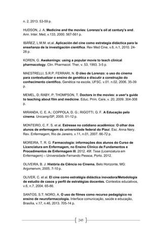 245
n. 2, 2013. 53-59 p.
HUDSON, J. A. Medicine and the movies: Lorenzo’s oil at century’s end.
Ann. Inter. Med, v.133, 2000. 567-561 p.
IBÁÑEZ, L.M.M. et.al. Aplicación del cine como estrategia didáctica para la
enseñanza de la investigación científica. Rev Med Cine, v.6, n.1, 2010. 24-
28 p.
KOREN, G. Awakenings: using a popular movie to teach clinical
pharmacology. Clin. Pharmacol. Ther, v. 53, 1993. 3-5 p.
MAESTRELLI, S.R.P; FERRARI, N. O óleo de Lorenzo: o uso do cinema
para contextualizar o ensino de genética e discutir a construção do
conhecimento científico. Genética na escola, UFSC. v.01. n.02, 2006. 35-39
p.
MEMEL, D; RABY, P; THOMPSON, T. Doctors in the movies: a user’s guide
to teaching about film and medicine. Educ. Prim. Care, v. 20, 2009. 304-308
p.
MIRANDA, C. E. A.; COPPOLA, D. G.; RIGOTTI, G. F. A Educação pelo
cinema. Unicamp/SP, 2005. 01-12 p.
MONTEIRO, C. F. S. et al. Estresse no cotidiano acadêmico: O olhar dos
alunos de enfermagem da universidade federal do Piauí. Esc. Anna Nery.
Rev. Enfermagem, Rio de Janeiro, v.11, n.01, 2007. 66-72 p.
MOREIRA, T. R. G. Farmacologia: informações dos alunos do Curso de
Licenciatura em Enfermagem, no Ensino Clínico de Fundamentos e
Procedimentos de Enfermagem III. 2012. 49f. Tese (Licenciatura em
Enfermagem) – Universidade Fernando Pessoa, Porto. 2012.
OLIVEIRA, B. J. História da Ciência no Cinema. Belo Horizonte, MG:
Argvmenvm, 2005. 7-10 p.
OLIVER, C. et al. El cine como estratégia didáctica inovadora/Metodología
de estudio de casos y perfil de estratégias docentes. Contextos educativos,
v.6, n.7, 2004. 65-86.
SANTOS, S.T; NORO, A. O uso de filmes como recurso pedagógico no
ensino de neurofarmacologia. Interface comunicação, saúde e educação,
Brasília, v.17, n.46, 2013. 705-14 p.
 