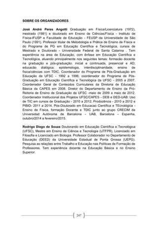 247
SOBRE OS ORGANIZADORES
José André Peres Angotti Graduação em Física/Licenciatura (1972),
mestrado (1981) e doutorado em Ensino de Ciências/Física - Instituto de
Física-IFUSP e Faculdade de Educação - FEUSP da Universidade de São
Paulo (1991). Professor titular de Metodologia e Prática de Ensino de Física e
do Programa de PG em Educação Científica e Tecnológica, cursos de
Mestrado e Doutorado - Universidade Federal de Santa Catarina . Tem
experiência na área de Educação, com ênfase em Educação Científica e
Tecnológica, atuando principalmente nos seguintes temas: formacão docente
na graduação e pós-graduação: inicial e continuada, presencial e AD;
educacão dialógica; epistemologia, interdisciplinaridade, ensino de
física/ciências com TDIC. Coordenador do Programa de Pós-Graduação em
Educação da UFSC - 1992 a 1996; coordenador do Programa de Pós-
Graduação em Educação Científica e Tecnológica da UFSC - 2005 a 2007.
Coordenador Geral de Conteúdos Curriculares da Diretoria de Educação
Básica da CAPES em 2008. Diretor do Departamento de Ensino da Pró-
Reitoria de Ensino de Graduação da UFSC -maio de 2009 a maio de 2012.
Coordenador Institucional dos Projetos UFSC/CAPES - DEB e DED-UAB: Uso
de TIC em cursos de Graduação - 2010 a 2012; Prodocência - 2010 a 2012 e
PIBID- 2011 a 2014. Pós-Doutorado em Educacao Científica e TEcnológica -
Ensino de Física, formação Docente e TDIC junto ao grupo CRECIM da
Universidad Autónoma de Barcelona - UAB, Barcelona - Espanha,
outubro/2014 a fevereiro/2015.
Rodrigo Diego de Souza Doutorando em Educação Científica e Tecnológica
(UFSC), Mestre em Ensino de Ciência e Tecnologia (UTFPR), Licenciado em
Filosofia e Licenciado em Biologia. Professor Colaborador no Departamento de
Educação (DEED) da Universidade Estadual de Ponta Grossa (UEPG).
Pesquisa as relações entre Trabalho e Educação nas Políticas de Formação de
Professores. Tem experiência docente na Educação Básica e no Ensino
Superior.
 