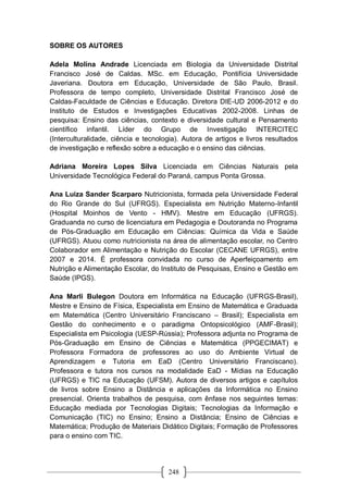 248
SOBRE OS AUTORES
Adela Molina Andrade Licenciada em Biologia da Universidade Distrital
Francisco José de Caldas. MSc. em Educação, Pontifícia Universidade
Javeriana. Doutora em Educação, Universidade de São Paulo, Brasil.
Professora de tempo completo, Universidade Distrital Francisco José de
Caldas-Faculdade de Ciências e Educação. Diretora DIE-UD 2006-2012 e do
Instituto de Estudos e Investigações Educativas 2002-2008. Linhas de
pesquisa: Ensino das ciências, contexto e diversidade cultural e Pensamento
científico infantil. Líder do Grupo de Investigação INTERCITEC
(Interculturalidade, ciência e tecnologia). Autora de artigos e livros resultados
de investigação e reflexão sobre a educação e o ensino das ciências.
Adriana Moreira Lopes Silva Licenciada em Ciências Naturais pela
Universidade Tecnológica Federal do Paraná, campus Ponta Grossa.
Ana Luiza Sander Scarparo Nutricionista, formada pela Universidade Federal
do Rio Grande do Sul (UFRGS). Especialista em Nutrição Materno-Infantil
(Hospital Moinhos de Vento - HMV). Mestre em Educação (UFRGS).
Graduanda no curso de licenciatura em Pedagogia e Doutoranda no Programa
de Pós-Graduação em Educação em Ciências: Química da Vida e Saúde
(UFRGS). Atuou como nutricionista na área de alimentação escolar, no Centro
Colaborador em Alimentação e Nutrição do Escolar (CECANE UFRGS), entre
2007 e 2014. É professora convidada no curso de Aperfeiçoamento em
Nutrição e Alimentação Escolar, do Instituto de Pesquisas, Ensino e Gestão em
Saúde (IPGS).
Ana Marli Bulegon Doutora em Informática na Educação (UFRGS-Brasil),
Mestre e Ensino de Física, Especialista em Ensino de Matemática e Graduada
em Matemática (Centro Universitário Franciscano – Brasil); Especialista em
Gestão do conhecimento e o paradigma Ontopsicológico (AMF-Brasil);
Especialista em Psicologia (UESP-Rússia); Professora adjunta no Programa de
Pós-Graduação em Ensino de Ciências e Matemática (PPGECIMAT) e
Professora Formadora de professores ao uso do Ambiente Virtual de
Aprendizagem e Tutoria em EaD (Centro Universitário Franciscano).
Professora e tutora nos cursos na modalidade EaD - Mídias na Educação
(UFRGS) e TIC na Educação (UFSM). Autora de diversos artigos e capítulos
de livros sobre Ensino a Distância e aplicações da Informática no Ensino
presencial. Orienta trabalhos de pesquisa, com ênfase nos seguintes temas:
Educação mediada por Tecnologias Digitais; Tecnologias da Informação e
Comunicação (TIC) no Ensino; Ensino a Distância; Ensino de Ciências e
Matemática; Produção de Materiais Didático Digitais; Formação de Professores
para o ensino com TIC.
 