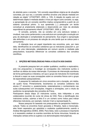 24
do abstrato para o concreto. “Um conceito espontâneo origina-se de situações
concretas, por sua vez, o conceito científico envolve uma atitude mediada em
relação ao objeto” (VYGOTSKY, 2005, p. 135). A relação do sujeito com um
determinado objeto é mediada desde o início por algum outro conceito, ou seja,
a apropriação de um conceito científico implica compreendê-lo a partir de um
sistema conceitual prévio: “a sua apreensão [...] pressupõe um tecido
conceitual já amplamente elaborado e desenvolvido por meio da atividade
espontânea do pensamento infantil” (VYGOTSKY, 2009, p. 269).
O conceito, portanto, não se constitui em uma estrutura isolada e
imutável, mas como pertencente a uma estrutura em construção e evolução em
grau de abstração e complexidade do pensamento. Sua origem e apropriação
são atribuídas a um processo de solução de uma tarefa que se coloca para o
pensamento.
A interação teve um papel importante nos encontros, pois, por meio
dela, identificamos os conceitos cotidianos que os instrutores possuíam e, por
meio de uma intervenção, estabelecida em comum acordo e mediada pela
pesquisadora, buscamos diferenciar os conceitos cotidianos dos conceitos
científicos.
2. OPÇÕES METODOLÓGICAS PARA A COLETA DOS DADOS
A presente pesquisa tem um caráter qualitativo, analítico e exploratório,
pois nos propusemos a investigar as concepções dos instrutores surdos e
verificar os efeitos da nossa intervenção. O processo de intervenção aconteceu
de forma participativa e interativa, em que o grupo de instrutores foi incentivado
a discutir e expor as suas concepções sobre os conceitos físicos com o grupo
de especialistas (pesquisadoras).
A pesquisa foi realizada em cinco encontros com a duração, em média,
de quatro horas. Primeiramente, levantamos os conceitos cotidianos dos
alunos (1º encontro) e, posteriormente, sistematizamos o conhecimento nas
aulas subsequentes com simulações, imagens e animações, com o intuito de
auxiliá-los na apropriação dos conceitos de Física.
Participaram dessa etapa 23 instrutores surdos, dois intérpretes e uma
colaboradora (ouvinte) do curso de Libras do CAS. Para a identificação dos
instrutores surdos, usamos a letra S e um número como índice para indicar
diferentes instrutores, por exemplo, instrutor 3 tem a representação S3.
Nossa pesquisa foi baseada nos pressupostos da perspectiva histórico-
cultural. Todos os encontros foram gravados e filmados. Após a transcrição,
eles foram separados por episódios e avaliados qualitativamente usando a
Análise Microgenética (GOES, 2000). Para Góes, todo o processo é importante
e é necessário analisar os eventos ocorridos de forma minuciosa, focando as
interações verbais entre os sujeitos e as demonstrações intersubjetivas.
 