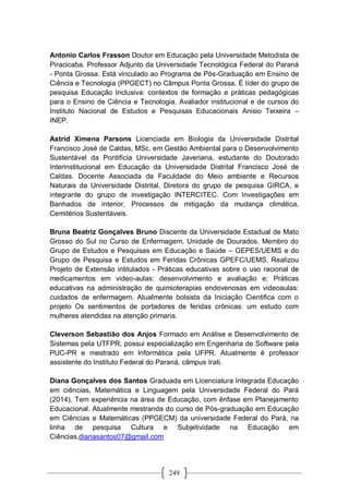 249
Antonio Carlos Frasson Doutor em Educação pela Universidade Metodista de
Piracicaba. Professor Adjunto da Universidade Tecnológica Federal do Paraná
- Ponta Grossa. Está vinculado ao Programa de Pós-Graduação em Ensino de
Ciência e Tecnologia (PPGECT) no Câmpus Ponta Grossa. É líder do grupo de
pesquisa Educação Inclusiva: contextos de formação e práticas pedagógicas
para o Ensino de Ciência e Tecnologia. Avaliador institucional e de cursos do
Instituto Nacional de Estudos e Pesquisas Educacionais Anisio Teixeira –
INEP.
Astrid Ximena Parsons Licenciada em Biologia da Universidade Distrital
Francisco José de Caldas, MSc. em Gestão Ambiental para o Desenvolvimento
Sustentável da Pontifícia Universidade Javeriana, estudante do Doutorado
Interinstitucional em Educação da Universidade Distrital Francisco José de
Caldas. Docente Associada da Faculdade do Meio ambiente e Recursos
Naturais da Universidade Distrital, Diretora do grupo de pesquisa GIRCA, e
integrante do grupo de investigação INTERCITEC. Com Investigações em
Banhados de interior, Processos de mitigação da mudança climática,
Cemitérios Sustentáveis.
Bruna Beatriz Gonçalves Bruno Discente da Universidade Estadual de Mato
Grosso do Sul no Curso de Enfermagem, Unidade de Dourados. Membro do
Grupo de Estudos e Pesquisas em Educação e Saúde – GEPES/UEMS e do
Grupo de Pesquisa e Estudos em Feridas Crônicas GPEFC/UEMS. Realizou
Projeto de Extensão intitulados - Práticas educativas sobre o uso racional de
medicamentos em video-aulas: desenvolvimento e avaliação e; Práticas
educativas na administração de quimioterapias endovenosas em videoaulas:
cuidados de enfermagem. Atualmente bolsista da Iniciação Cientifica com o
projeto Os sentimentos de portadores de feridas crônicas: um estudo com
mulheres atendidas na atenção primaria.
Cleverson Sebastião dos Anjos Formado em Análise e Desenvolvimento de
Sistemas pela UTFPR, possui especialização em Engenharia de Software pela
PUC-PR e mestrado em Informática pela UFPR. Atualmente é professor
assistente do Instituto Federal do Paraná, câmpus Irati.
Diana Gonçalves dos Santos Graduada em Licenciatura Integrada Educação
em ciências, Matemática e Linguagem pela Universidade Federal do Pará
(2014). Tem experiência na área de Educação, com ênfase em Planejamento
Educacional. Atualmente mestranda do curso de Pós-graduação em Educação
em Ciências e Matemáticas (PPGECM) da universidade Federal do Pará, na
linha de pesquisa Cultura e Subjetividade na Educação em
Ciências.dianasantos07@gmail.com
 
