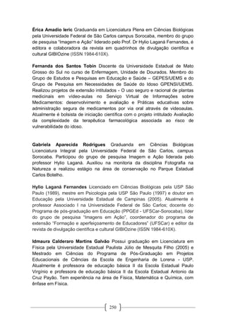 250
Érica Amadio Ieric Graduanda em Licenciatura Plena em Ciências Biológicas
pela Universidade Federal de São Carlos campus Sorocaba, membro do grupo
de pesquisa “Imagem e Ação” liderado pelo Prof. Dr Hylio Laganá Fernandes, é
editora e colaboradora da revista em quadrinhos de divulgação cientifica e
cultural GIBIOzine (ISSN 1984-610X).
Fernanda dos Santos Tobin Discente da Universidade Estadual de Mato
Grosso do Sul no curso de Enfermagem, Unidade de Dourados. Membro do
Grupo de Estudos e Pesquisas em Educação e Saúde – GEPES/UEMS e do
Grupo de Pesquisa em Necessidades de Saúde do Idoso GPENSI/UEMS.
Realizou projetos de extensão intitulados - O uso seguro e racional de plantas
medicinais em vídeo-aulas no Serviço Virtual de Informações sobre
Medicamentos: desenvolvimento e avaliação e Práticas educativas sobre
administração segura de medicamentos por via oral através de videoaulas.
Atualmente é bolsista de iniciação científica com o projeto intitulado Avaliação
da complexidade da terapêutica farmacológica associada ao risco de
vulnerabilidade do idoso.
Gabriela Aparecida Rodrigues Graduanda em Ciências Biológicas
Licenciatura Integral pela Universidade Federal de São Carlos, campus
Sorocaba. Participou do grupo de pesquisa Imagem e Ação liderada pelo
professor Hylio Laganá. Auxiliou na monitoria da disciplina Fotografia na
Natureza e realizou estágio na área de conservação no Parque Estadual
Carlos Botelho.
Hylio Laganá Fernandes Licenciado em Ciências Biológicas pela USP São
Paulo (1989), mestre em Psicologia pela USP São Paulo (1997) e doutor em
Educação pela Universidade Estadual de Campinas (2005). Atualmente é
professor Associado I na Universidade Federal de São Carlos; docente do
Programa de pós-graduação em Educação (PPGEd - UFSCar-Sorocaba), líder
do grupo de pesquisa “Imagens em Ação”, coordenador do programa de
extensão “Formação e aperfeiçoamento de Educadores” (UFSCar) e editor da
revista de divulgação científica e cultural GIBIOzine (ISSN 1984-610X).
Idmaura Calderaro Martins Galvão Possui graduação em Licenciatura em
Física pela Universidade Estadual Paulista Júlio de Mesquita Filho (2005) e
Mestrado em Ciências do Programa de Pós-Graduação em Projetos
Educacionais de Ciências da Escola de Engenharia de Lorena - USP.
Atualmente é professora de educação básica II da Escola Estadual Paulo
Virgínio e professora de educação básica II da Escola Estadual Antonio da
Cruz Payão. Tem experiência na área de Física, Matemática e Química, com
ênfase em Física.
 