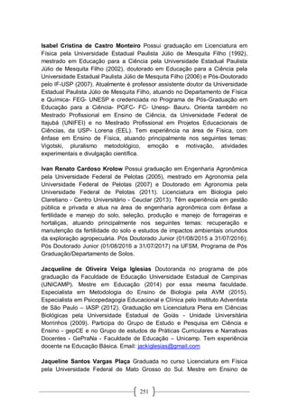 251
Isabel Cristina de Castro Monteiro Possui graduação em Licenciatura em
Física pela Universidade Estadual Paulista Júlio de Mesquita Filho (1992),
mestrado em Educação para a Ciência pela Universidade Estadual Paulista
Júlio de Mesquita Filho (2002), doutorado em Educação para a Ciência pela
Universidade Estadual Paulista Júlio de Mesquita Filho (2006) e Pós-Doutorado
pelo IF-USP (2007). Atualmente é professor assistente doutor da Universidade
Estadual Paulista Júlio de Mesquita Filho, atuando no Departamento de Física
e Química- FEG- UNESP e credenciada no Programa de Pós-Graduação em
Educação para a Ciência- PGFC- FC- Unesp- Bauru. Orienta também no
Mestrado Profissional em Ensino de Ciência, da Universidade Federal de
Itajubá (UNIFEI) e no Mestrado Profissional em Projetos Educacionais de
Ciências, da USP- Lorena (EEL). Tem experiência na área de Física, com
ênfase em Ensino de Física, atuando principalmente nos seguintes temas:
Vigotski, pluralismo metodológico, emoção e motivação, atividades
experimentais e divulgação científica.
Ivan Renato Cardoso Krolow Possui graduação em Engenharia Agronômica
pela Universidade Federal de Pelotas (2005), mestrado em Agronomia pela
Universidade Federal de Pelotas (2007) e Doutorado em Agronomia pela
Universidade Federal de Pelotas (2011). Licenciatura em Biologia pelo
Claretiano - Centro Universitário - Ceuclar (2013). Têm experiência em gestão
pública e privada e atua na área de engenharia agronômica com ênfase a
fertilidade e manejo do solo, seleção, produção e manejo de forrageiras e
hortaliças, atuando principalmente nos seguintes temas: recuperação e
manutenção da fertilidade do solo e estudos de impactos ambientais oriundos
da exploração agropecuária. Pós Doutorado Junior (01/08/2015 a 31/07/2016);
Pós Doutorado Junior (01/08/2016 a 31/07/2017) na UFSM, Programa de Pós
Graduação/Departamento de Solos.
Jacqueline de Oliveira Veiga Iglesias Doutoranda no programa de pós
graduação da Faculdade de Educação Universidade Estadual de Campinas
(UNICAMP). Mestre em Educação (2014) por essa mesma faculdade.
Especialista em Metodologia do Ensino de Biologia pela AVM (2015).
Especialista em Psicopedagogia Educacional e Clínica pelo Instituto Adventista
de São Paulo – IASP (2012). Graduação em Licenciatura Plena em Ciências
Biológicas pela Universidade Estadual de Goiás - Unidade Universitária
Morrinhos (2009). Participa do Grupo de Estudo e Pesquisa em Ciência e
Ensino - gepCE e no Grupo de estudos de Práticas Curriculares e Narrativas
Docentes - GePraNa - Faculdade de Educação – Unicamp. Tem experiência
docente na Educação Básica. Email: jackiglesias@gmail.com
Jaqueline Santos Vargas Plaça Graduada no curso Licenciatura em Física
pela Universidade Federal de Mato Grosso do Sul. Mestre em Ensino de
 