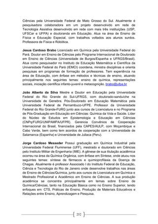 252
Ciências pela Universidade Federal de Mato Grosso do Sul. Atualmente é
pesquisadora colaboradora em um projeto desenvolvido em rede de
Tecnologia Assistiva desenvolvido em rede com mais três instituições (USP,
UFSCar e UFPA) e doutoranda em Educação. Atua na área de Ensino de
Física e Educação Especial, com trabalhos voltados aos alunos surdos.
Professora de Física e Robótica.
Jesus Cardoso Brabo Licenciado em Química pela Universidade Federal do
Pará. Doutor em Ensino de Ciências pelo Programa Internacional de Doutorado
em Ensino de Ciências (Universidade de Burgos/Espanha e UFRGS/Brasil).
Atua como pesquisador no Instituto de Educação Matemática e Científica da
Universidade Federal do Pará (IEMCI) coordena, ministra disciplinas e orienta
pesquisas em programas de formação de professores. Tem experiência na
área de Educação, com ênfase em métodos e técnicas de ensino, atuando
principalmente nos seguintes temas: ensino de química, representações
sociais, iniciação científica infanto-juvenil e metacognição. brabo@ufpa.br
João Alberto da Silva Mestre e Doutor em Educação pela Universidade
Federal do Rio Grande do Sul-UFRGS, com doutorado-sanduíche na
Universidade de Genebra. Pós-Doutorado em Educação Matemática pela
Universidade Federal de Pernambuco-UFPE. Professor da Universidade
Federal do Rio Grande-FURG junto aos cursos de Licenciatura e no Programa
de Pós-Graduação em Educação em Ciências: Química da Vida e Saúde. Líder
do Núcleo de Estudos em Epistemologia e Educação em Ciências
(CNPq/FURG/UNIPAMPA/UFPR). Gerencia Convênios de Cooperação
Internacional do Brasil, financiados pela CAPES/AULP, com Moçambique e
Cabo Verde, bem como tem acordos de cooperação com a Universidade de
Salamanca (Espanha) e Universidade de Juliaca (Peru).
Jorge Cardoso Messeder Possui graduação em Química Industrial pela
Universidade Federal Fluminense (UFF), mestrado e doutorado em Ciências
pelo Instituto Militar de Engenharia (IME). A gênese de sua titulação acadêmica
ocorreu na área da Química Orgânica, com ênfase em Síntese, onde atuou nos
seguintes temas: síntese de fármacos e quimioprofilaxia da Doença de
Chagas. Atualmente é professor Associado I do Instituto Federal de Educação,
Ciência e Tecnologia do Rio de Janeiro onde desenvolve trabalhos nas áreas
de Ensino de Ciências/Química, junto aos cursos de Licenciatura em Química e
Mestrado Profissional e Acadêmico em Ensino de Ciências. A sua produção
acadêmica se concentra principalmente em temas sobre Ensino de
Química/Ciências, tanto na Educação Básica como no Ensino Superior, tendo
enfoques em: CTS, Práticas de Ensino, Produção de Materiais Educativos e
Relações entre Ensino, Aprendizagem e Pesquisa.
 