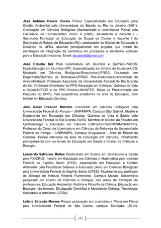253
José Antônio Casais Casais Possui Especialização em Educação para
Gestão Ambiental pela Universidade do Estado do Rio de Janeiro (2001).
Graduação em Ciências Biológicas (Bacharelado e Licenciatura Plena) pela
Faculdade de Humanidades Pedro II (1989). Atualmente é docente I -
Secretaria Municipal de Educação de Duque de Caxias e docente I da
Secretaria de Estado de Educação (RJ), colaborador do Núcleo de Educação à
Distância da UFRJ, atuando principalmente em projetos que tratam de
estratégias de integração da Semiótica em processos e atividades voltadas
para a Educação Inclusiva. Email: jaccasais@gmail.com
José Cláudio Del Pino Licenciatura em Química e Químico-PUCRS;
Especialização em Química-UPF; Especialização em Ensino de Química-UCS;
Mestrado em Ciências Biológicas-Bioquímica-UFRGS; Doutorado em
Engenharia/Química de Biomassa-UFRGS; Pós-doutorado-Universidade de
Aveiro/Portugal. Professor Associado da Universidade Federal do Rio Grande
do Sul. Professor-Orientador do PPG Educação em Ciências: Química da Vida
e Saúde-UFRGS e do PPG Ensino-UNIVATES. Bolsa de Produtividade em
Pesquisa do CNPq. Tem experiência acadêmica na área de Educação, com
ênfase em Educação Química.
Julio Cesar Bresolin Marinho Licenciado em Ciências Biológicas pela
Universidade Federal do Pampa – UNIPAMPA, Campus São Gabriel. Mestre e
Doutorando em Educação em Ciências: Química da Vida e Saúde pela
Universidade Federal do Rio Grande-FURG. Membro do Núcleo de Estudos em
Epistemologia e Educação em Ciências (CNPq/FURG/UNIPAMPA/UFPR).
Professor do Curso de Licenciatura em Ciências da Natureza da Universidade
Federal do Pampa – UNIPAMPA, Campus Uruguaiana – Área de Ensino de
Ciências. Possui interesse na área da Educação em Ciências, trabalhando
principalmente com os temas de Educação em Saúde e Ensino de Ciências e
Biologia.
Leonardo Salvalaio Muline Doutorando em Ensino em Biociências e Saúde
pela FIOCRUZ, mestre em Educação em Ciências e Matemática pelo Instituto
Federal do Espírito Santo (IFES), especialista em Educação e Gestão
Ambiental pela Faculdade Saberes e licenciado pleno em Ciências Biológicas
pela Universidade Federal do Espírito Santo (UFES). Atualmente sou professor
de Biologia do Instituto Federal Fluminense, Campus Macaé. Desenvolvo
pesquisas em ensino de Ciências e Biologia, nas áreas de formação de
professores, Educação Ambiental, História e Filosofia da Ciência, Educação em
Espaços não-formais, Divulgação Científica e Movimento Ciência, Tecnologia,
Sociedade e Ambiente (CTSA).
Letícia Estevão Moraes Possui graduação em Licenciatura Plena em Física
pela Universidade Federal de São Carlos, campus Sorocaba (2014).
 