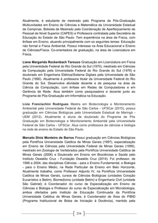 254
Atualmente, é estudante de mestrado pelo Programa de Pós-Graduação
Multiunidades em Ensino de Ciências e Matemática da Universidade Estadual
de Campinas. Bolsista de Mestrado pela Coordenação de Aperfeiçoamento de
Pessoal de Nível Superior (CAPES) e Professora contratada pela Secretária de
Educação do Estado de São Paulo. Tem experiência na área de Física, com
ênfase em Ensino, atuando principalmente com os seguintes temas: Educação
não formal e Física Ambiental. Possui interesse na Área Educacional e Ensino
de Ciências/Física. Co-orientadora de graduação, na área de Licenciatura em
Física.
Liane Margarida Rockenbach Tarouco Graduação em Licenciatura em Física
pela Universidade Federal do Rio Grande do Sul (1970), mestrado em Ciências
da Computação pela Universidade Federal do Rio Grande do Sul (1976) e
doutorado em Engenharia Elétrica/Sistema Digitais pela Universidade de São
Paulo (1990). Atualmente é professora titular da Universidade Federal do Rio
Grande do Sul. Desenvolve atividade docente e de pesquisa na área de
Ciência da Computação, com ênfase em Redes de Computadores e em
Gerência de Rede. Atua também como pesquisadora e docente junto ao
Programa de Pós-Graduação em Informática na Educação.
Livia Francischini Rodrigues Mestra em Biotecnologia e Monitoramento
Ambiental pela Universidade Federal de São Carlos - UFSCar (2015), possui
graduação em Ciências Biológicas pela Universidade Estadual de Maringá -
UEM (2012). Atualmente é aluna de doutorado do Programa de Pós
Graduação em Biotecnologia e Monitoramento Ambiental pela Universidade
Federal de São Carlos - UFSCar. Atua como professora de ciências e biologia
na rede de ensino do Estado de São Paulo.
Marcelo Diniz Monteiro de Barros Possui graduação em Ciências Biológicas
pela Pontifícia Universidade Católica de Minas Gerais (1997), especialização
em Ensino de Ciências pela Universidade Federal de Minas Gerais (1999),
mestrado em Zoologia de Vertebrados pela Pontifícia Universidade Católica de
Minas Gerais (2006) e Doutorado em Ensino em Biociências e Saúde pelo
Instituto Oswaldo Cruz - Fundação Oswaldo Cruz (2014). Foi professor, de
1998 a 2004, das disciplinas Ciências - para o Ensino Fundamental, e Biologia
- para o Ensino Médio, na Rede Particular de Ensino em Belo Horizonte.
Atualmente trabalha, como Professor Adjunto IV, na Pontifícia Universidade
Católica de Minas Gerais, cursos de Ciências Biológicas (unidades Coração
Eucarístico e Betim), Biomedicina (unidade Betim) e Engenharia Civil (unidade
São Gabriel); é Coordenador do curso de Especialização em Ensino de
Ciências e Biologia e Professor do curso de Especialização em Microbiologia,
ambos ofertados pelo Instituto de Educação Continuada da Pontifícia
Universidade Católica de Minas Gerais; é Coordenador de Área do PIBID
(Programa Institucional de Bolsa de Iniciação à Docência), mantido pela
 