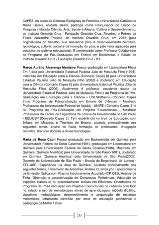 255
CAPES, no curso de Ciências Biológicas da Pontifícia Universidade Católica de
Minas Gerais, unidade Betim; participa como Pesquisador do Grupo de
Pesquisa intitulado Ciência, Arte, Saúde e Alegria: Cultura e Desenvolvimento;
do Instituto Oswaldo Cruz - Fundação Oswaldo Cruz. Recebeu o Prêmio de
Teses Alexandre Peixoto, do Instituto Oswaldo Cruz, em 2015 (pela
originalidade do trabalho; sua relevância para o desenvolvimento científico,
tecnológico, cultural, social e de inovação do país; e pelo valor agregado pela
pesquisa ao sistema educacional). É credenciado como Professor Colaborador
do Programa de Pós-Graduação em Ensino em Biociências e Saúde do
Instituto Oswaldo Cruz - Fundação Oswaldo Cruz - RJ.
Marco Aurélio Alvarenga Monteiro Possui graduação em Licenciatura Plena
Em Física pela Universidade Estadual Paulista Júlio de Mesquita Filho (1994),
mestrado em Educação para a Ciência (Conceito Capes 6) pela Universidade
Estadual Paulista Júlio de Mesquita Filho (2002) e doutorado em Educação
para a Ciência (Conceito Capes 6) pela Universidade Estadual Paulista Júlio de
Mesquita Filho (2006). Atualmente é professor assistente doutor da
Universidade Estadual Paulista Júlio de Mesquita Filho e do Programa de Pós-
Graduação em Educação para a Ciência - UNESP/Bauru (Conceito Capes
6),no Programa de Pós-graduação em Ensino de Ciências - Mestrado
Profissional da Universidade Federal de Itajubá - UNIFEI (Conceito Capes 3) e
no Programa de Pós-Graduação em Projetos Educacionais - Mestrado
Profissional da Escola de Engenharia de Lorena da Universidade de São Paulo
- EEL/USP (Conceito Capes 3). Tem experiência na área de Educação, com
ênfase em Métodos e Técnicas de Ensino, atuando principalmente nos
seguintes temas: ensino de física, formação de professores, divulgação
científica, discurso docente e novas tecnologias.
Maria da Rosa Capri Possui graduação em Bacharelado em Química pela
Universidade Federal de Santa Catarina(1986), graduação em Licenciatura em
Química pela Universidade Federal de Santa Catarina(1986), Mestrado em
Química (Química Analítica) pela Universidade de São Paulo(2001), doutorado
em Química (Química Analítica) pela Universidade de São Paulo(2005).
Docente da Universidade de São Paulo - Escola de Engenharia de Lorena -
EEL-USP. Experiência na área de Química. Atuando principalmente nos
seguintes temas: Tratamento de Amostras, Análise Química por Espectrometria
de Emissão Óptica com Plasma Indutivamente Acoplado-ICP OES, Análise de
Tinta, Obtenção e caracterização de Compostos Poliméricos, Adsorção de
espécies tóxicas e/ ou potencialmente tóxicas em Efluentes. Orientadora no
Programa de Pós-Graduação em Projetos Educacionais de Ciências com foco
no estudo e uso de metodologias ativas de aprendizagem, módulo didático,
pluralismo metodológico, desenvolvimento e preparação de materiais
multimídias, letramento científico por meio de educação patrimonial e
pedagogia de Malba Tahan.
 
