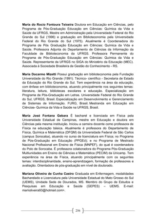256
Maria do Rocio Fontoura Teixeira Doutora em Educação em Ciências, pelo
Programa de Pós-Graduação Educação em Ciências: Química da Vida e
Saúde da UFRGS, Mestre em Administração pela Universidade Federal do Rio
Grande do Sul (1996) e graduação em Biblioteconomia pela Universidade
Federal do Rio Grande do Sul (1975). Atualmente é Coordenadora do
Programa de Pós Graduação Educação em Ciências: Química da Vida e
Saúde. Professora Adjunta do Departamento de Ciências da Informação da
Faculdade de Biblioteconomia da UFRGS. Professora Permanente do
Programa de Pós-Graduação Educação em Ciências: Química da Vida e
Saúde. Representante da UFRGS no SIGA do Ministério da Educação (MEC).
Associada à Sociedade Brasileira de Gestão do Conhecimento - RS.
Maria Docarmo Mizetti Possui graduação em biblioteconomia pela Fundação
Universidade do Rio Grande (1991). Técnico- científico - Secretaria de Estado
da Educação do Rio Grande do Sul. Tem experiência na área da educação,
com ênfase em biblioteconomia, atuando principalmente nos seguintes temas:
literatura, leitura, bibliotecas escolares e educação. Especialização em
Programa de Pós-Graduação em Letras. Universidade Federal do Rio Grande
do Sul, UFRGS, Brasil. Especialização em Desenvolvimento e Gerenciamento
de Sistemas de Informação. FURG, Brasil. Mestranda em Educação em
Ciências- Química da Vida e Saúde na UFRGS, Brasil.
Maria José Fontana Gebara É bacharel e licenciada em Física pela
Universidade Estadual de Campinas, mestre em Educação e doutora em
Ciências pela mesma instituição. Iniciou a carreira docente como professora de
Física na educação básica. Atualmente é professora do Departamento de
Física, Química e Matemática (DFQM) da Universidade Federal de São Carlos
(campus Sorocaba), atuando no curso de licenciatura em Física; no Programa
de Pós-Graduação em Educação (PPGEd); e no Programa de Mestrado
Nacional Profissional em Ensino de Física (MNPEF), do qual é coordenadora
do Polo de Sorocaba. É professora colaboradora do Programa Pós-Graduação
Multiunidades em Ensino de Ciências e Matemática (PECIM) da Unicamp. Tem
experiência na área de Física, atuando principalmente com os seguintes
temas: interdisciplinaridade, ensino-aprendizagem, formação de professores e
avaliação. Orientadora de pós-graduação em nível de doutorado.
Mariana Oliveira de Cunha Castro Graduada em Enfermagem, modalidades
Bacharelado e Licenciatura pela Universidade Estadual do Mato Grosso do Sul
(UEMS), Unidade Sede de Dourados, MS. Membro do Grupo de Estudos e
Pesquisas em Educação e Saúde (GEPES) – UEMS. E-mail:
mariioliveira93@hotmail.com>.
 
