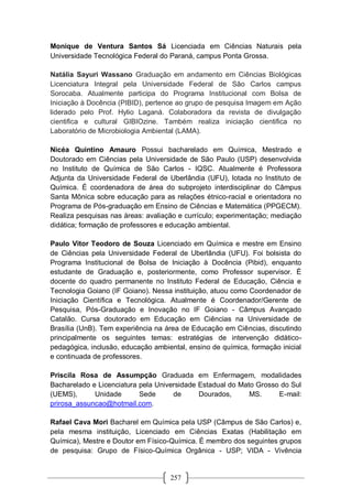 257
Monique de Ventura Santos Sá Licenciada em Ciências Naturais pela
Universidade Tecnológica Federal do Paraná, campus Ponta Grossa.
Natália Sayuri Wassano Graduação em andamento em Ciências Biológicas
Licenciatura Integral pela Universidade Federal de São Carlos campus
Sorocaba. Atualmente participa do Programa Institucional com Bolsa de
Iniciação à Docência (PIBID), pertence ao grupo de pesquisa Imagem em Ação
liderado pelo Prof. Hylio Laganá. Colaboradora da revista de divulgação
cientifica e cultural GIBIOzine. Também realiza iniciação cientifica no
Laboratório de Microbiologia Ambiental (LAMA).
Nicéa Quintino Amauro Possui bacharelado em Química, Mestrado e
Doutorado em Ciências pela Universidade de São Paulo (USP) desenvolvida
no Instituto de Química de São Carlos - IQSC. Atualmente é Professora
Adjunta da Universidade Federal de Uberlândia (UFU), lotada no Instituto de
Química. É coordenadora de área do subprojeto interdisciplinar do Câmpus
Santa Mônica sobre educação para as relações étnico-racial e orientadora no
Programa de Pós-graduação em Ensino de Ciências e Matemática (PPGECM).
Realiza pesquisas nas áreas: avaliação e currículo; experimentação; mediação
didática; formação de professores e educação ambiental.
Paulo Vitor Teodoro de Souza Licenciado em Química e mestre em Ensino
de Ciências pela Universidade Federal de Uberlândia (UFU). Foi bolsista do
Programa Institucional de Bolsa de Iniciação à Docência (Pibid), enquanto
estudante de Graduação e, posteriormente, como Professor supervisor. É
docente do quadro permanente no Instituto Federal de Educação, Ciência e
Tecnologia Goiano (IF Goiano). Nessa instituição, atuou como Coordenador de
Iniciação Científica e Tecnológica. Atualmente é Coordenador/Gerente de
Pesquisa, Pós-Graduação e Inovação no IF Goiano - Câmpus Avançado
Catalão. Cursa doutorado em Educação em Ciências na Universidade de
Brasília (UnB). Tem experiência na área de Educação em Ciências, discutindo
principalmente os seguintes temas: estratégias de intervenção didático-
pedagógica, inclusão, educação ambiental, ensino de química, formação inicial
e continuada de professores.
Priscila Rosa de Assumpção Graduada em Enfermagem, modalidades
Bacharelado e Licenciatura pela Universidade Estadual do Mato Grosso do Sul
(UEMS), Unidade Sede de Dourados, MS. E-mail:
prirosa_assuncao@hotmail.com.
Rafael Cava Mori Bacharel em Química pela USP (Câmpus de São Carlos) e,
pela mesma instituição, Licenciado em Ciências Exatas (Habilitação em
Química), Mestre e Doutor em Físico-Química. É membro dos seguintes grupos
de pesquisa: Grupo de Físico-Química Orgânica - USP; VIDA - Vivência
 