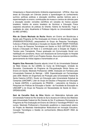 258
Intrapsíquica e Desenvolvimento Ambiento-organizacional - UFSCar. Atua nas
áreas de Educação em Ciências (ensino e aprendizagem do conhecimento
químico; políticas públicas e educação científica; aportes teóricos para a
experimentação no ensino; contribuições de museus e centros de ciências para
a educação escolar; conceitos científicos em canções da música popular
brasileira; história do ensino brasileiro de Química) e Educação Física
(aspectos educativos de práticas do Oriente; história do Karate-Do; Yoga e
qualidade de vida). Atualmente é Professor Adjunto na Universidade Federal
do ABC (UFABC).
Rita de Cássia Machado da Rocha Mestre em Ensino em Biociências e
Saúde pelo Programa de Pós Graduação em Ensino em Biociências e Saúde
(PGEBS/IOC/FIOCRUZ), pesquisadora do Grupo de Pesquisa Tecnologias,
Culturas e Práticas Interativas e Inovação em Saúde (NEXT /ENSP/ FIOCRUZ)
e do Grupo de Pesquisa Tecnologias em Saúde no SUS (GPTSUS /URCA).
Estuda a Educação em Rede e a contribuição para a Doação de Órgãos e
Tecidos para Transplante. Possui graduação em Comunicação Social com
habilitação em Jornalismo. Atuou com Assessoria de Comunicação no Hospital
Geral de Fortaleza (HGF) e em Projetos Sociais. Atua com jornalismo científico,
gerenciamento de mídias digitais e transmissões on air.
Rogério Dias Renovato Docente adjunto (nível IV) da Universidade Estadual
de Mato Grosso do Sul (UEMS) no Curso de Enfermagem, Unidade de
Dourados. Coordenador do Programa de Pós-graduação Stricto Sensu em
Ensino em Saúde, Mestrado Profissional, UEMS. Graduado em Farmácia pela
Universidade Estadual de Maringá - UEM. Especialização em Farmacologia
pela UEM. Mestre em Engenharia de Produção pela Universidade Federal de
Santa Catarina (UFSC). Doutor em Educação pela Universidade Estadual de
Campinas (UNICAMP). Líder do Grupo de Estudos e Pesquisas em Educação
e Saúde (GEPES), e participante do PRAESA - Laboratório de Estudos e
Pesquisas em Práticas de Educação e Saúde - da Faculdade de Educação da
UNICAMP e do Grupo de Pesquisa em Necessidades de Saúde do Idoso -
GPENSI/UEMS.
Sani de Carvalho Rutz da Silva Mestre em Matemática Aplicada pela
Universidade Federal do Rio Grande do Sul e doutora em Ciência dos Materiais
pela Universidade Federal do Rio Grande do Sul. É professora Permanente do
Programa de Pós-Graduação em Ensino de Ciência e Tecnologia-PPGECT nos
cursos: Mestrado Profissional e Doutorado acadêmico e responsável externo
do Projeto de Mestrado Interdisciplinar Multicultural em Inovação Educativa,
Inovação Tecnológica e Gestão do conhecimento (México-BUAP/ INSA de
Lyon-França).
 
