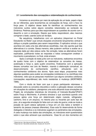 25
2.1 Levantamento das concepções e sistematização do conhecimento
Iniciamos os encontros por meio da aplicação de um teste, papel e lápis
de cor diferentes, para levantarmos as concepções de força, com o foco na
força peso. O objetivo desse teste foi identificar os conhecimentos dos
instrutores surdos sobre alguns conceitos relacionados ao conteúdo de
Dinâmica. Pedimos para que eles respondessem as questões de acordo com o
desenho e com a simulação. Depois que todos responderam, eles mesmos
corrigiram o teste, usando outra cor de lápis.
Na sequência, trabalhamos com um aplicativo (disponível no Portal
Estudando na Rede1
) que simula situações envolvendo lançamentos vertical e
oblíquo e propõe questões para serem respondidas. O aplicativo simula o que
acontece em cada uma das alternativas escolhidas, mas não aponta qual das
alternativas é a correta. Dessa maneira, eles puderam verificar e avaliar se a
resposta dada por eles estava certa. Na correção, todas as alternativas foram
explicadas, justificando todas as respostas e todos conseguiram analisar o
movimento e perceberam, no final, onde erraram.
Após a correção do teste junto com os instrutores, realizamos encontros
de quatro horas com o objetivo de sistematizar os conceitos de massa,
aceleração e força e, após quatro encontros, finalizamos com a aplicação
desses conceitos nas Leis de Newton, visando à elaboração conceitual, ao
desenvolvimento do conhecimento científico, articulando com os
conhecimentos cotidianos dos alunos. Após essa etapa, propusemos mais
algumas questões para avaliar as concepções (cotidianas e/ ou científicas) dos
instrutores, visto que as pesquisas mostraram que alguns conceitos cotidianos
(concepções espontâneas) são muito resistentes à mudança (MORTIMER,
1996).
Com o intuito de fazer com que o grupo participante retomasse a
discussão sobre os conceitos discutidos e sobre a aplicação desses conceitos
em situações do cotidiano, planejamos uma aula utilizando duas simulações do
Projeto de simulações interativas da University of Colorado Boulder2
(PhET)
sobre Força e Movimento. A primeira simulava o que acontecia quando uma
pessoa aplica uma força em determinado objeto (caixote, refrigerador,
cachorro, livro e um arquivo), no mesmo piso ou trocando por outro tipo de
piso. Já a segunda simulação foi feita com um cabo de guerra, onde se muda a
posição de quem estava aplicando a força em um dos lados e também o
tamanho da pessoa (massas diferentes). Essa aula foi desenvolvida de forma
dialogada e interativa e os instrutores sugeriam os parâmetros das simulações.
A cada mudança nos dados das simulações, os instrutores eram questionados
sobre o que eles achavam que aconteceria. Esse foi um dos momentos em
1
Disponível em: http://edy.pro.br/fisica/. Acesso em: jan.2014
2
Disponível em: http://phet.colorado.edu/. Acesso em: fev.2014
 