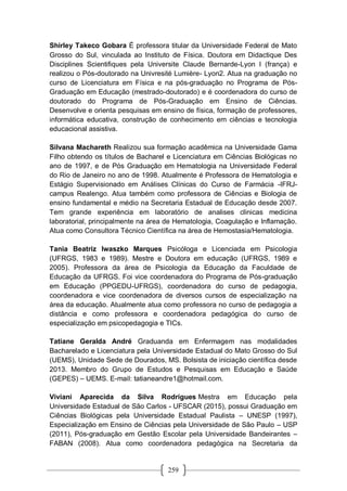 259
Shirley Takeco Gobara É professora titular da Universidade Federal de Mato
Grosso do Sul, vinculada ao Instituto de Física. Doutora em Didactique Des
Disciplines Scientifiques pela Universite Claude Bernarde-Lyon I (frança) e
realizou o Pós-doutorado na Univresité Lumière- Lyon2. Atua na graduação no
curso de Licenciatura em Física e na pós-graduação no Programa de Pós-
Graduação em Educação (mestrado-doutorado) e é coordenadora do curso de
doutorado do Programa de Pós-Graduação em Ensino de Ciências.
Desenvolve e orienta pesquisas em ensino de física, formação de professores,
informática educativa, construção de conhecimento em ciências e tecnologia
educacional assistiva.
Silvana Machareth Realizou sua formação acadêmica na Universidade Gama
Filho obtendo os títulos de Bacharel e Licenciatura em Ciências Biológicas no
ano de 1997, e de Pós Graduação em Hematologia na Universidade Federal
do Rio de Janeiro no ano de 1998. Atualmente é Professora de Hematologia e
Estágio Supervisionado em Análises Clínicas do Curso de Farmácia -IFRJ-
campus Realengo. Atua também como professora de Ciências e Biologia de
ensino fundamental e médio na Secretaria Estadual de Educação desde 2007.
Tem grande experiência em laboratório de analises clinicas medicina
laboratorial, principalmente na área de Hematologia, Coagulação e Inflamação.
Atua como Consultora Técnico Científica na área de Hemostasia/Hematologia.
Tania Beatriz Iwaszko Marques Psicóloga e Licenciada em Psicologia
(UFRGS, 1983 e 1989). Mestre e Doutora em educação (UFRGS, 1989 e
2005). Professora da área de Psicologia da Educação da Faculdade de
Educação da UFRGS. Foi vice coordenadora do Programa de Pós-graduação
em Educação (PPGEDU-UFRGS), coordenadora do curso de pedagogia,
coordenadora e vice coordenadora de diversos cursos de especialização na
área da educação. Atualmente atua como professora no curso de pedagogia a
distância e como professora e coordenadora pedagógica do curso de
especialização em psicopedagogia e TICs.
Tatiane Geralda André Graduanda em Enfermagem nas modalidades
Bacharelado e Licenciatura pela Universidade Estadual do Mato Grosso do Sul
(UEMS), Unidade Sede de Dourados, MS. Bolsista de iniciação científica desde
2013. Membro do Grupo de Estudos e Pesquisas em Educação e Saúde
(GEPES) – UEMS. E-mail: tatianeandre1@hotmail.com.
Viviani Aparecida da Silva Rodrigues Mestra em Educação pela
Universidade Estadual de São Carlos - UFSCAR (2015), possui Graduação em
Ciências Biológicas pela Universidade Estadual Paulista – UNESP (1997),
Especialização em Ensino de Ciências pela Universidade de São Paulo – USP
(2011), Pós-graduação em Gestão Escolar pela Universidade Bandeirantes –
FABAN (2008). Atua como coordenadora pedagógica na Secretaria da
 