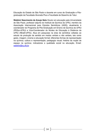 260
Educação do Estado de São Paulo e docente em curso de Graduação e Pós-
graduação da Faculdade Alvorada Plus e Faculdade de Desenho de Tatuí.
Waldmir Nascimento de Araujo Neto Doutor em educação pela Universidade
de São Paulo, professor adjunto do Instituto de Química da UFRJ, membro da
Associação Internacional para Estudos Semióticos (IASS), atualmente é
coordenador do Programa de Pós-Graduação em Ensino de Química da UFRJ
(PEQui-UFRJ) e Vice-Coordenador do Núcleo de Educação à Distància da
UFRJ (NEaD-UFRJ). Atua em pesquisas na área de semiótica voltadas ao
estudo da produção de sentido em modos verbais e não verbais, tais como
gesto, imagem; cinema e educação formal; diferentes formas de representação
na química; cultura e representação; pedagogia visual; história da noção de
espaço na química; indicadores e qualidade social na educação. Email:
waldmir@iq.ufrj.br
 