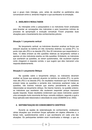 26
que o grupo mais interagiu, pois, antes de escolher os parâmetros eles
conversavam entre si, tentando imaginar o que aconteceria na simulação.
3. ANÁLISES E RESULTADOS
As interações entre a pesquisadora e os instrutores foram analisadas
para levantar as concepções dos instrutores e para buscarmos indícios do
processo de apropriação e evolução conceitual. Foram propostas duas
situações para o levantamento dos conhecimentos prévios:
Situação 1: Lançamento vertical
No lançamento vertical, os instrutores deveriam analisar as forças que
estavam atuando na bolinha em três momentos distintos: na subida (P1), no
ponto mais alto (P2) e na descida (P3). Dos 20 instrutores que responderam o
teste, 12 deles erraram as três questões relativas ao lançamento vertical e
apenas um dos instrutores acertou as três questões. Entretanto, os instrutores
que acertaram as questões, ao serem questionados, não souberam explicar
como chegaram à resposta correta, o que sugere que eles marcaram uma
resposta aleatoriamente.
Situação 2: Lançamento Oblíquo
Na questão sobre o lançamento oblíquo, os instrutores deveriam
analisar as forças que estavam atuando na bolinha na subida (P1), no ponto
mais alto (P2) e na descida (P3). Os resultados mostraram que 18 instrutores
erraram todas as questões e somente dois instrutores acertaram todas as
questões, não tivemos instrutor que acertou parcialmente as questões
relacionadas ao lançamento oblíquo. Da mesma maneira, na questão anterior,
os instrutores que acertaram não souberam responder porque marcaram
aquela resposta. Esses resultados evidenciam que esses instrutores usaram
uma concepção muito recorrente de força, conceito cotidiano, segundo a qual a
força aplicada está relacionada à velocidade do corpo (GOBARA et al, 2002).
4. SISTEMATIZAÇÃO DO CONHECIMENTO CIENTÍFICO
Durante as seções de sistematização do conhecimento, analisamos
várias situações que envolviam forças aplicadas em objetos diferentes e, o
tempo todo, questionávamos sobre o que aconteceria em cada uma das
situações. Os participantes também eram incentivados a interagir, o que os
 