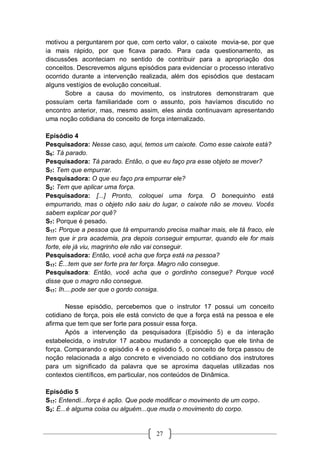 27
motivou a perguntarem por que, com certo valor, o caixote movia-se, por que
ia mais rápido, por que ficava parado. Para cada questionamento, as
discussões aconteciam no sentido de contribuir para a apropriação dos
conceitos. Descrevemos alguns episódios para evidenciar o processo interativo
ocorrido durante a intervenção realizada, além dos episódios que destacam
alguns vestígios de evolução conceitual.
Sobre a causa do movimento, os instrutores demonstraram que
possuíam certa familiaridade com o assunto, pois havíamos discutido no
encontro anterior, mas, mesmo assim, eles ainda continuavam apresentando
uma noção cotidiana do conceito de força internalizado.
Episódio 4
Pesquisadora: Nesse caso, aqui, temos um caixote. Como esse caixote está?
S6: Tá parado.
Pesquisadora: Tá parado. Então, o que eu faço pra esse objeto se mover?
S7: Tem que empurrar.
Pesquisadora: O que eu faço pra empurrar ele?
S2: Tem que aplicar uma força.
Pesquisadora: [...] Pronto, coloquei uma força. O bonequinho está
empurrando, mas o objeto não saiu do lugar, o caixote não se moveu. Vocês
sabem explicar por quê?
S7: Porque é pesado.
S17: Porque a pessoa que tá empurrando precisa malhar mais, ele tá fraco, ele
tem que ir pra academia, pra depois conseguir empurrar, quando ele for mais
forte, ele já viu, magrinho ele não vai conseguir.
Pesquisadora: Então, você acha que força está na pessoa?
S17: É...tem que ser forte pra ter força. Magro não consegue.
Pesquisadora: Então, você acha que o gordinho consegue? Porque você
disse que o magro não consegue.
S17: Ih....pode ser que o gordo consiga.
Nesse episódio, percebemos que o instrutor 17 possui um conceito
cotidiano de força, pois ele está convicto de que a força está na pessoa e ele
afirma que tem que ser forte para possuir essa força.
Após a intervenção da pesquisadora (Episódio 5) e da interação
estabelecida, o instrutor 17 acabou mudando a concepção que ele tinha de
força. Comparando o episódio 4 e o episódio 5, o conceito de força passou de
noção relacionada a algo concreto e vivenciado no cotidiano dos instrutores
para um significado da palavra que se aproxima daquelas utilizadas nos
contextos científicos, em particular, nos conteúdos de Dinâmica.
Episódio 5
S17: Entendi...força é ação. Que pode modificar o movimento de um corpo.
S2: É...é alguma coisa ou alguém...que muda o movimento do corpo.
 