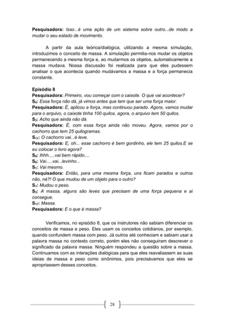 28
Pesquisadora: Isso...é uma ação de um sistema sobre outro...de modo a
mudar o seu estado de movimento.
A partir da aula teórica/dialógica, utilizando a mesma simulação,
introduzimos o conceito de massa. A simulação permitia-nos mudar os objetos
permanecendo a mesma força e, ao mudarmos os objetos, automaticamente a
massa mudava. Nossa discussão foi realizada para que eles pudessem
analisar o que acontecia quando mudávamos a massa e a força permanecia
constante.
Episódio 8
Pesquisadora: Primeiro, vou começar com o caixote. O que vai acontecer?
S4: Essa força não dá, já vimos antes que tem que ser uma força maior.
Pesquisadora: É, aplicou a força, mas continuou parado. Agora, vamos mudar
para o arquivo, o caixote tinha 100 quilos, agora, o arquivo tem 50 quilos.
S3: Acho que ainda não dá.
Pesquisadora: É, com essa força ainda não moveu. Agora, vamos por o
cachorro que tem 25 quilogramas.
S11: O cachorro vai...é leve.
Pesquisadora: E, oh... esse cachorro é bem gordinho, ele tem 25 quilos.E se
eu colocar o livro agora?
S9: Ihhh.....vai bem rápido....
S8: Vai.....vai...levinho...
S1: Vai mesmo.
Pesquisadora: Então, para uma mesma força, uns ficam parados e outros
não, né?! O que mudou de um objeto para o outro?
S1: Mudou o peso.
S3: A massa, alguns são leves que precisam de uma força pequena e ai
consegue.
S17: Massa.
Pesquisadora: E o que é massa?
Verificamos, no episódio 8, que os instrutores não sabiam diferenciar os
conceitos de massa e peso. Eles usam os conceitos cotidianos, por exemplo,
quando confundem massa com peso. Já outros até conheciam e sabiam usar a
palavra massa no contexto correto, porém eles não conseguiram descrever o
significado da palavra massa. Ninguém respondeu a questão sobre a massa.
Continuamos com as interações dialógicas para que eles reavaliassem as suas
ideias de massa e peso como sinônimos, pois precisávamos que eles se
apropriassem desses conceitos.
 