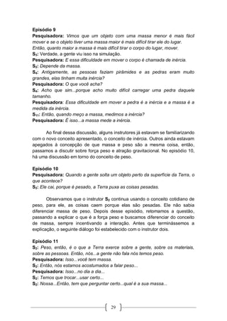 29
Episódio 9
Pesquisadora: Vimos que um objeto com uma massa menor é mais fácil
mover e se o objeto tiver uma massa maior é mais difícil tirar ele do lugar.
Então, quanto maior a massa é mais difícil tirar o corpo do lugar, mover.
S3: Verdade, a gente viu isso na simulação.
Pesquisadora: E essa dificuldade em mover o corpo é chamada de inércia.
S2: Depende da massa.
S4: Antigamente, as pessoas faziam pirâmides e as pedras eram muito
grandes, elas tinham muita inércia?
Pesquisadora: O que você acha?
S4: Acho que sim...porque acho muito difícil carregar uma pedra daquele
tamanho.
Pesquisadora: Essa dificuldade em mover a pedra é a inércia e a massa é a
medida da inércia.
S11: Então, quando meço a massa, medimos a inércia?
Pesquisadora: É isso...a massa mede a inércia.
Ao final dessa discussão, alguns instrutores já estavam se familiarizando
com o novo conceito apresentado, o conceito de inércia. Outros ainda estavam
apegados à concepção de que massa e peso são a mesma coisa, então,
passamos a discutir sobre força peso e atração gravitacional. No episódio 10,
há uma discussão em torno do conceito de peso.
Episódio 10
Pesquisadora: Quando a gente solta um objeto perto da superfície da Terra, o
que acontece?
S2: Ele cai, porque é pesado, a Terra puxa as coisas pesadas.
Observamos que o instrutor S2 continua usando o conceito cotidiano de
peso, para ele, as coisas caem porque elas são pesadas. Ele não sabia
diferenciar massa de peso. Depois desse episódio, retomamos a questão,
passando a explicar o que é a força peso e buscamos diferenciar do conceito
de massa, sempre incentivando a interação. Antes que terminássemos a
explicação, o seguinte diálogo foi estabelecido com o instrutor dois.
Episódio 11
S2: Peso, então, é o que a Terra exerce sobre a gente, sobre os materiais,
sobre as pessoas. Então, nós...a gente não fala nós temos peso.
Pesquisadora: Isso...você tem massa.
S2: Então, nós estamos acostumados a falar peso...
Pesquisadora: Isso...no dia a dia...
S2: Temos que trocar...usar certo...
S2: Nossa...Então, tem que perguntar certo...qual é a sua massa...
 