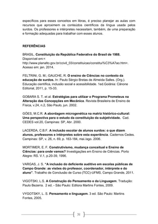 31
específicos para esses conceitos em libras, é preciso planejar as aulas com
recursos que aproximem os conteúdos científicos da língua usada pelos
surdos. Os professores e intérpretes necessitam, também, de uma preparação
e formação adequadas para trabalhar com esses alunos.
REFERÊNCIAS
BRASIL. Constituição da República Federativa do Brasil de 1988.
Disponível em:<
http://www.planalto.gov.br/ccivil_03/constituicao/constitui%C3%A7ao.htm>.
Acesso em: jan. 2014.
FELTRINI, G. M.; GAUCHE, R. O ensino de Ciências no contexto da
educação de surdos. In: Paulo Sérgio Bretas de Almeida Salles. (Org.).
Educação científica, inclusão social e acessibilidade. 1ed.Goiânia: Cânone
Editorial, 2011, p. 15-33.
GOBARA S. T. et al. Estratégias para utilizar o Programa Prometeus na
Alteração das Concepções em Mecânica. Revista Brasileira de Ensino de
Física, v.24, n.2, São Paulo, jun. 2002.
GÓES, M.C.R. A abordagem microgenética na matriz histórico-cultural:
Uma perspectiva para o estudo da constituição da subjetividade. Cad.
CEDES vol.20, Campinas: SP, Abr. 2000.
LACERDA, C.B.F. A inclusão escolar de alunos surdos: o que dizem
alunos, professores e intérpretes sobre esta experiência. Cadernos Cedes.
Campinas: SP, v. 26, n. 69, p. 163-184, mai./ago. 2006.
MORTIMER, E. F. Construtivismo, mudança conceitual e Ensino de
Ciências: para onde vamos? Investigações em Ensino de Ciências. Porto
Alegre: RS. V.1, p.20-39, 1996.
VARGAS, J. S. “A inclusão do deficiente auditivo em escolas públicas de
Campo Grande: as visões do professor, coordenador, intérprete e do
aluno”. Trabalho de Conclusão de Curso (TCC)-UFMS, Campo Grande, 2011.
VIGOTSKI, L.S. A Construção do Pensamento e da Linguagem. Tradução:
Paulo Bezerra. 2 ed. - São Paulo: Editora Martins Fontes, 2009.
VYGOTSKY, L. S. Pensamento e linguagem. 3 ed. São Paulo: Martins
Fontes, 2005.
 