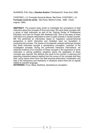 32
QUADROS, R.M. (Org.). Estudos Surdos I. Petrópolis-RJ: Arara Azul, 2006.
VYGOTSKY, L.S. Formação Social da Mente. São Paulo. VYGOTSKY, L.S.
Formação social da mente. São Paulo: Martins Fontes. 2000. (Texto
original, 1984).
ABSTRACT: The present study aimed to investigate the conceptions of deaf
instructors about the concepts of force and mass. We work these concepts with
a group of deaf instructors as part of the Training Center of Professional
Education and Care for People with Deafness-CAS. One of the tasks of these
instructors is to prepare interpreters to work in public schools in Campo Grande-
MS. We performed an intervention based on Vygotsky’s cultural-historical
perspective in which interaction and mediation were our foundation in
conducting the process. The results of microgenetic analysis performed showed
that these instructors brought a spontaneous conception, quotidian of the
investigated concepts. During the performed interactive interventions, we
observed evidence of an evolution of these concepts in the arguments of some
instructors in solving problems situations where the application of these
concepts was required. We attribute this result to the concern in planning and
executing interactive lessons starting from the survey of the concepts that they
held, using means which favor the deaf physical phenomena visualization and
help in the interactions and mediations in situations where there are no signals
related to scientific language.
KEYWORDS: Force, Mass, Deafness, Spontaneous conception.
 