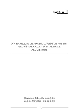33
Capítulo III
A HIERARQUIA DE APRENDIZAGEM DE ROBERT
GAGNÉ APLICADA A DISCIPLINA DE
ALGORITMOS
__________________________________________
Cleverson Sebastião dos Anjos
Sani de Carvalho Rutz da Silva
 