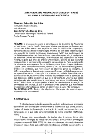 34
A HIERARQUIA DE APRENDIZAGEM DE ROBERT GAGNÉ
APLICADA A DISCIPLINA DE ALGORITMOS
Cleverson Sebastião dos Anjos
Instituto Federal do Paraná
Irati – Paraná
Sani de Carvalho Rutz da Silva
Universidade Tecnológica Federal do Paraná
Ponta Grossa - Paraná
RESUMO: o processo de ensino e aprendizagem da disciplina de Algoritmos
apresenta um grande desafio tanto para alunos quanto para professores em
cursos nas áreas exatas, em especial na área da ciência da computação,
apresentando altas taxas de reprovação. Objetiva-se com esse trabalho propor
um conjunto de mapas curriculares instrucionais (MCI) que contemplam as
habilidades que devem ser desenvolvidas pelos alunos para atingir os objetivos
da disciplina. Dentro de cada mapa, as habilidades são organizadas de forma
hierárquica para que antes de ensinar um conteúdo, garanta-se que os alunos
possuem todo o conhecimento necessário para assimilá-lo. Para a elaboração
de tais mapas, emprega-se a Teoria da Hierarquia de Aprendizagem, de Robert
Gagné. Como resultado do trabalho, tem-se o MCI da disciplina de Algoritmos,
dividido em unidades, que representam os objetivos gerais da disciplina, e
MCIs para cada uma das unidades, que especificam as habilidades que devem
ser aprendidas para a consecução dos objetivos da unidade. Conclui-se que a
elaboração de MCIs provoca uma reflexão no professor sobre o conteúdo de
sua disciplina e sobre a ordem em que ele é apresentado, uma vez que esses
aspectos não são questionados e repensados por serem considerados “bom
senso”. Além disso, os mapas podem auxiliar na identificação e superação de
dificuldades dos alunos, já que o professor pode constatar que habilidades
precisam ser reforçadas para atingir um objetivo que o aluno não conseguiu.
PALAVRAS-CHAVE: Ensino de algoritmos; Hierarquia de aprendizagem;
Mapa curricular instrumental.
1. INTRODUÇÃO
A ciência da computação representa o estudo sistemático de processos
algorítmicos que descrevem e transformam a informação: sua teoria, análise,
design, eficiência, implementação e aplicação. A questão norteadora de toda a
computação é: o que pode ser automatizado de forma eficiente? (DENNING,
1989).
A busca pela automatização de tarefas não é recente, tendo sido
iniciada com a invenção do ábaco na China antiga, e utilizado nas civilizações
gregas e romanas (IFRAH, 2000). Um ábaco funciona por intermédio de contas
presas em hastes fixas que podem ser movidas para um lado ou para outro. É
 