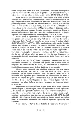35
nessa posição das contas que esse “computador” armazena informações e
para seu funcionamento, todavia, ele depende de um operador humano, ou
seja, o ábaco não executava nenhuma tarefa sozinho (BROOKSHEAR, 2002).
Para que um computador consiga desempenhar uma tarefa de forma
automatizada, é necessário que ele seja configurado com um algoritmo, ou
seja, ele precisa receber um conjunto de instruções a serem executadas que
possa compreender e executar. Foi a matemática Ada Lovelace, que em 1953,
cerca de um século após sua morte, teve seu trabalho publicado onde
demonstrava como uma máquina, a Máquina Analítica de Babbage, poderia
ser programada para executar diversas computações através da leitura de
cartões perfurados que continham instruções, tendo assim escrito o primeiro
algoritmo para ser processado por uma máquina (LOVELACE, 1992).
Desde então, a capacidade de processamento e a gama de instruções
que podem ser executadas por computadores só aumentou. Enquanto a
máquina de Blaise Pascal, por exemplo, era capaz apenas de efetuar adições
(CAMPBELL-KELLY, ASPRAY, 1996), os algoritmos modernos são limitados
apenas pela criatividade de quem os escreve, possuindo mecanismos para
interagir com quem os utiliza através de instruções de entrada e saída de
dados, desvio de fluxo de controle de execução, repetição programada de
instruções, manipulação de estruturas complexas de dados, modularização
através de sub-rotinas, além de poderem, através das linguagens de
programação, interagir com diversos equipamentos de hardware e com outros
algoritmos.
Hoje, a disciplina de Algoritmos, cujo objetivo é ensinar aos alunos a
escreverem conjuntos de instruções que podem ser automatizadas por
máquinas de processamento de dados, os computadores, é considerada
introdutória em todos os cursos da área da ciência da computação.
Mesmo sendo essencial, essa disciplina apresenta uma alta taxa de
reprovação (BEAUBOUEF, MASON, 2005), que serve de indicador para a
dificuldade que os alunos enfrentam para compreender como utilizar as
instruções dos algoritmos para automatizar os computadores de forma a
realizar as tarefas desejadas. Conjectura-se que um dos motivos de tal
dificuldade é que os alunos não possuem o conhecimento lógico e matemático
necessário para utilizar de forma correta as instruções e estruturas que formam
os algoritmos.
O psicólogo educacional Robert Gagné define, entre outros conceitos,
uma hierarquia de aprendizagem, onde as capacidades a serem aprendidas
pelos alunos são organizadas de forma que os conceitos mais complexos são
precedidos por conceitos mais simples, de forma que esses mais simples
constituem pré-requisitos para os mais complexos (GAGNÉ, 1976; GAGNÉ,
BRIGGS, 1992). Assim, é definida uma sequência visando garantir que o aluno
possui as capacidades necessárias para aprender a próxima capacidade a ser
dominada.
Sendo assim, o objetivo desse trabalho é propor uma hierarquia de
 