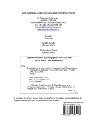 3
2016 by Rodrigo Diego de Souza e José André Peres Angotti
Direitos de Publicação
ATENA EDITORA
Avenida Marechal Floriano Peixoto, 8430
CEP: 81.650-010, Curitiba, PR
contato@atenaeditora.com.br
www.atenaeditora.com.br
Revisão
Os autores
Edição de Arte
Geraldo Alves
Ilustração de Capa
Geraldo Alves
Dados Internacionais de Catalogação na Publicação (CIP)
(eDOC BRASIL, Belo Horizonte/MG)
R332
Reflexões em ensino de ciências [recurso eletrônico] / Organizadores
Rodrigo Diego de Souza, José André Peres Angotti. – Curitiba
(PR): Atena, 2016.
260 p.
ISBN: 978-85-93243-12-7
DOI: 10.22533/93243-12-7
Inclui bibliografia.
1. Ciências – Estudo e ensino. 2. Educação permanente.
3.Professores de ciências - Formação. I. Souza, Rodrigo Diego de.
II.Angotti, José André Peres. III. Título.
CDD-370.71
CDD-410
O conteúdo dos artigos e seus dados em sua forma, correção e confiabilidade são de
responsabilidade exclusiva dos seus respectivos autores.
 