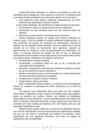 41
Inicialmente foram levantados os objetivos da disciplina na forma de
habilidades que se deseja que o aluno possua ao concluí-la. A habilidade geral
a ser desenvolvida na disciplina que o aluno deve aplicar em sua carreira é:
 Criar algoritmos para resolver problemas computacionais de forma
eficiente e que apresentem corretude funcional.
A partir dessa habilidade, são identificados os objetivos gerais da disciplina:
 Compreender e utilizar as estruturas disponíveis em algoritmos;
 Reconhecer em que situações cada uma das estruturas pode ser
utilizada;
 Memorizar a correta sintaxe na aplicação de tais estruturas;
Embora algoritmos possam ser usados para resolver problemas em
diversas áreas, o foco da disciplina é resolver problemas computacionais, ou
seja, problemas que possam ser resolvidos por computadores. Quando se
explicita que tais algoritmos sejam eficientes, torna-se evidente que os alunos
deverão ter em mente, ao desenvolver seus algoritmos, aspectos de
gerenciamento de memória e custo de processamento de informações. Por
ultimo, a corretude funcional diz respeito ao fato de que os algoritmos
desenvolvidos devem atender com precisão àquilo que se espera deles. Dentro
dos objetivos gerais, identificam-se os objetivos específicos:
 Compreender e manipular variáveis;
 Compreender a sequência lógica em que se dá a execução das
instruções dentro do algoritmo;
 Manipular a sequência de execução das instruções do algoritmo através
do uso de comandos de desvio condicional;
 Repetir a execução de uma ou mais instruções um número determinado
de vezes através de estruturas de repetição;
 Compreender e manipular vetores e matrizes;
 Compreender e utilizar sub-rotinas.
Após a identificação desses objetivos, os mesmos foram representados
através de unidades e organizados de forma hierárquica em um MCI da
disciplina.
Em seguida, foram elaborados MCIs para cada uma das unidades.
Dentro deles, é registrado no topo o objetivo da unidade e para quais objetivos
gerais da disciplina ela contribui. Abaixo, são listadas as habilidades,
organizadas de forma hierárquica, a serem aprendidas dentro da unidade. Por
último, é indicada a habilidade de entrada, ou seja, aquela que o aluno deve ter
aprendido (em outra unidade da disciplina) que é pré-requisito para que seja
aprendida a habilidade da atual.
Seguindo esses passos, obtém-se um conjunto de habilidades menores,
que uma vez internalizadas, levam ao aprendizado dos objetivos das unidades,
que por sua vez, levam à consecução dos objetivos da disciplina. Todos
organizados em uma sequência hierárquica com base na relação de
dependência entre as habilidades.
 