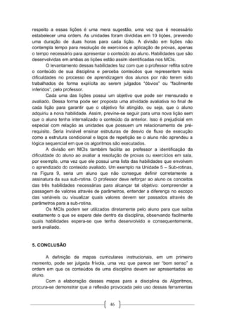 46
respeito a essas lições é uma mera sugestão, uma vez que é necessário
estabelecer uma ordem. As unidades foram divididas em 10 lições, prevendo
uma duração de duas horas para cada lição. A divisão em lições não
contempla tempo para resolução de exercícios e aplicação de provas, apenas
o tempo necessário para apresentar o conteúdo ao aluno. Habilidades que são
desenvolvidas em ambas as lições estão assim identificadas nos MCIs.
O levantamento dessas habilidades faz com que o professor reflita sobre
o conteúdo de sua disciplina e perceba conteúdos que representem reais
dificuldades no processo de aprendizagem dos alunos por não terem sido
trabalhados de forma explícita ao serem julgados “óbvios” ou “facilmente
inferidos”, pelo professor.
Cada uma das lições possui um objetivo que pode ser mensurado e
avaliado. Dessa forma pode ser proposta uma atividade avaliativa no final de
cada lição para garantir que o objetivo foi atingido, ou seja, que o aluno
adquiriu a nova habilidade. Assim, previne-se seguir para uma nova lição sem
que o aluno tenha internalizado o conteúdo da anterior. Isso é prejudicial em
especial com relação as unidades que possuem um relacionamento de pré-
requisito. Seria inviável ensinar estruturas de desvio de fluxo de execução
como a estrutura condicional e laços de repetição se o aluno não aprendeu a
lógica sequencial em que os algoritmos são executados.
A divisão em MCIs também facilita ao professor a identificação da
dificuldade do aluno ao avaliar a resolução de provas ou exercícios em sala,
por exemplo, uma vez que ele possui uma lista das habilidades que envolvem
o aprendizado do conteúdo avaliado. Um exemplo na Unidade 5 – Sub-rotinas,
na Figura 9, seria um aluno que não consegue definir corretamente a
assinatura da sua sub-rotina. O professor deve reforçar ao aluno os conceitos
das três habilidades necessárias para alcançar tal objetivo: compreender a
passagem de valores através de parâmetros, entender a diferença no escopo
das variáveis ou visualizar quais valores devem ser passados através de
parâmetros para a sub-rotina.
Os MCIs podem ser utilizados diretamente pelo aluno para que saiba
exatamente o que se espera dele dentro da disciplina, observando facilmente
quais habilidades espera-se que tenha desenvolvido e consequentemente,
será avaliado.
5. CONCLUSÃO
A definição de mapas curriculares instrucionais, em um primeiro
momento, pode ser julgada frívola, uma vez que parece ser “bom senso” a
ordem em que os conteúdos de uma disciplina devem ser apresentados ao
aluno.
Com a elaboração desses mapas para a disciplina de Algoritmos,
procura-se demonstrar que a reflexão provocada pelo uso dessas ferramentas
 