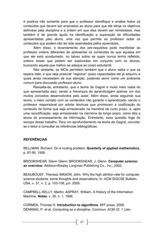 47
é positiva não somente para que o professor identifique e analise todos os
conteúdos que devem ser ensinados ao aluno para que ele atinja os objetivos
definidos pela disciplina e a ordem em que eles devem ser ministrados, mas
também é de grande ajuda na identificação e superação de dificuldades
apresentadas pelo aluno, uma vez que permite ao professor isolar os
conteúdos que podem não ter sido assimilados pelos aprendizes.
Além disso, o levantamento dos pré-requisitos pode manifestar ao
professor ordens diferentes de apresentar os conteúdos do que aquelas em
que ele está acostumado, ou talvez sobre as quais nunca tenha refletido,
ordens essas que podem ser exploradas em conjunto com os alunos,
buscando aquela que melhor se adeque ao corpo estudantil.
Não obstante, os MCIs permitem também que o aluno saiba o que se
espera dele, e que seja possível “registrar” quais capacidades ele já adquiriu e
quais ainda necessitam de sua atenção, podendo servir como um ambiente
comum para discussão professor-aluno.
Ressalta-se, entretanto, que a teoria de Gagné é muito mais vasta do
que apresentada aqui, sendo a hierarquia da aprendizagem apenas um dos
muitos conceitos desenvolvidos pelo autor. Além disso, ainda seguindo sua
teoria, o mero contato com os conteúdos não garante o aprendizado, sendo o
professor responsável por adotar técnicas que promovam a codificação do
conteúdo de forma que seja armazenado na memória de curto prazo, e, após
uma recodificação, seja armazenado na memória de longo prazo, como dita a
teoria do processamento da informação. Entretanto, essa questão foge do
escopo desse trabalho. Para um aprofundamento na teoria de Gagné, convida-
se o leitor a consultar as referências bibliográficas.
REFERÊNCIAS
BELLMAN, Richard. On a routing problem. Quarterly of applied mathematics,
p. 87-90, 1958.
BROOKSHEAR, Glenn Glenn; BROOKSHEAR, J. Glenn. Computer science:
an overview. Addison-Wesley Longman Publishing Co., Inc., 2002.
BEAUBOUEF, Theresa; MASON, John. Why the high attrition rate for computer
science students: some thoughts and observations. In: ACM SIGCSE Bulletin,
USA, v. 37, n. 2, p. 103-106, jun. 2005.
CAMPBELL-KELLY, Martin; ASPRAY, William. A History of the Information
Machine. Notes, v. 30, n. 1, 1996.
CORMEN, Thomas H. Introduction to algorithms. MIT press, 2009.
DENNING, P. et al. Computing as a discipline. Commun. ACM 32, 1 (Jan.
 