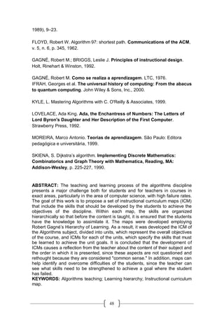 48
1989), 9–23. 
FLOYD, Robert W. Algorithm 97: shortest path. Communications of the ACM,
v. 5, n. 6, p. 345, 1962.
GAGNÉ, Robert M.; BRIGGS, Leslie J. Principles of instructional design.
Holt, Rinehart & Winston, 1992.
GAGNÉ, Robert M. Como se realiza a aprendizagem. LTC, 1976.
IFRAH, Georges et al. The universal history of computing: From the abacus
to quantum computing. John Wiley & Sons, Inc., 2000.
KYLE, L. Mastering Algorithms with C. O'Reilly & Associates, 1999.
LOVELACE, Ada King. Ada, the Enchantress of Numbers: The Letters of
Lord Byron's Daughter and Her Description of the First Computer.
Strawberry Press, 1992.
MOREIRA, Marco Antonio. Teorias de aprendizagem. São Paulo: Editora
pedagógica e universitária, 1999.
SKIENA, S. Dijkstra’s algorithm. Implementing Discrete Mathematics:
Combinatorics and Graph Theory with Mathematica, Reading, MA:
Addison-Wesley, p. 225-227, 1990.
ABSTRACT: The teaching and learning process of the algorithms discipline
presents a major challenge both for students and for teachers in courses in
exact areas, particularly in the area of computer science, with high failure rates.
The goal of this work is to propose a set of instructional curriculum maps (ICM)
that include the skills that should be developed by the students to achieve the
objectives of the discipline. Within each map, the skills are organized
hierarchically so that before the content is taught, it is ensured that the students
have the knowledge to assimilate it. The maps were developed employing
Robert Gagné’s Hierarchy of Learning. As a result, it was developed the ICM of
the Algorithms subject, divided into units, which represent the overall objectives
of the course, and ICMs for each of the units, which specify the skills that must
be learned to achieve the unit goals. It is concluded that the development of
ICMs causes a reflection from the teacher about the content of their subject and
the order in which it is presented, since these aspects are not questioned and
rethought because they are considered "common sense." In addition, maps can
help identify and overcome difficulties of the students, since the teacher can
see what skills need to be strengthened to achieve a goal where the student
has failed.
KEYWORDS: Algorithms teaching; Learning hierarchy; Instructional curriculum
map.
 
