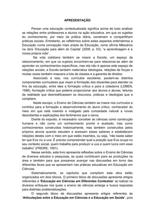 4
APRESENTAÇÃO
Pensar uma educação contextualizada significa acima de tudo analisar
as relações entre professores e alunos na ação educativa, em que os sujeitos
do conhecimento, por meio da prática diária, constroem e compartilham
práticas sociais. Entretanto, ao refletirmos sobre estes aspectos entendemos a
Educação numa concepção mais ampla de Educação, como afirma Mészáros
na obra ‘Educação para além do Capital’ (2008, p. 53), “a aprendizagem é a
nossa própria vida”.
Na vida cotidiana também se insere a Escola, um espaço de
relacionamento, em que os sujeitos encontram-se para relacionar-se além de
aprender os conhecimentos específicos, mas ela não é apenas este espaço de
relações sociais, a Escola também materializa ideologias, relações de forças e
muitas vezes também mascara a luta de classes e a garantia de direitos.
Associado a isso, nos currículos escolares, pautam-se distintos
componentes curriculares que visam à formação dos discentes para atender os
fins da educação, entre eles a formação crítica e para a cidadania (LDBEN,
1996), formação crítica que poderia proporcionar aos alunos e alunas, leituras
da realidade que desmistificassem os discursos, práticas e ideologias que a
compõem.
Neste escopo, o Ensino de Ciências também se insere nos currículos e
contribui para a formação e desenvolvimento do aluno crítico, conhecedor do
meio em que está inserido e instigado pela curiosidade natural a novas
descobertas e explicações dos fenômenos que o cerca.
Diante do exposto, é necessário conceber as ciências como construção
humana e não como um conhecimento pronto e acabado; mas como
conhecimentos construídos historicamente, mas também construídos pelos
próprios alunos quando estudam e acessam esses saberes e estabelecem
relações destes com o meio em que estão inseridos, ou seja, “não basta saber
ler que Eva viu a uva. É preciso compreender qual a posição que Eva ocupa no
seu contexto social, quem trabalha para produzir a uva e quem lucra com esse
trabalho” (FREIRE, 1991).
Nesse sentido, este livro apresenta reflexões sobre o Ensino de Ciências
de diversos estudos e pesquisas, as quais contribuem para as produções na
área e também para que possamos avançar nas discussões em torno das
diferentes faces que se apresentam nas práticas educativas em Educação em
Ciências.
Sistematicamente, os capítulos que compõem esta obra estão
organizados em dois blocos. O primeiro bloco de discussões apresenta artigos
referentes à ‘Educação em Ciências em Diferentes Contextos’ ao balizar os
diversos enfoques nos quais o ensino de ciências emerge e busca respostas
para distintas problematizações.
O segundo bloco de discussões apresenta artigos referentes às
‘Articulações entre a Educação em Ciências e a Educação em Saúde’, pois
 