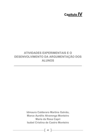 49
Capítulo IV
ATIVIDADES EXPERIMENTAIS E O
DESENVOLVIMENTO DA ARGUMENTAÇÃO DOS
ALUNOS
__________________________________________
Idmaura Calderaro Martins Galvão,
Marco Aurélio Alvarenga Monteiro
Maria da Rosa Capri
Isabel Cristina de Castro Monteiro
 