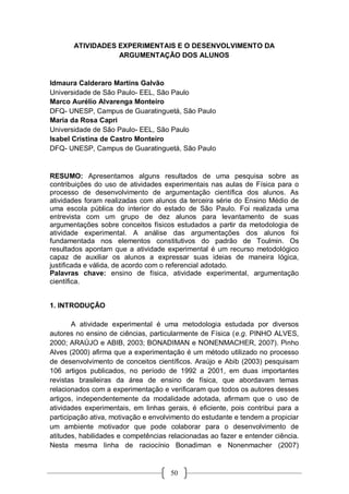 50
ATIVIDADES EXPERIMENTAIS E O DESENVOLVIMENTO DA
ARGUMENTAÇÃO DOS ALUNOS
Idmaura Calderaro Martins Galvão
Universidade de São Paulo- EEL, São Paulo
Marco Aurélio Alvarenga Monteiro
DFQ- UNESP, Campus de Guaratinguetá, São Paulo
Maria da Rosa Capri
Universidade de São Paulo- EEL, São Paulo
Isabel Cristina de Castro Monteiro
DFQ- UNESP, Campus de Guaratinguetá, São Paulo
RESUMO: Apresentamos alguns resultados de uma pesquisa sobre as
contribuições do uso de atividades experimentais nas aulas de Física para o
processo de desenvolvimento de argumentação científica dos alunos. As
atividades foram realizadas com alunos da terceira série do Ensino Médio de
uma escola pública do interior do estado de São Paulo. Foi realizada uma
entrevista com um grupo de dez alunos para levantamento de suas
argumentações sobre conceitos físicos estudados a partir da metodologia de
atividade experimental. A análise das argumentações dos alunos foi
fundamentada nos elementos constitutivos do padrão de Toulmin. Os
resultados apontam que a atividade experimental é um recurso metodológico
capaz de auxiliar os alunos a expressar suas ideias de maneira lógica,
justificada e válida, de acordo com o referencial adotado.
Palavras chave: ensino de física, atividade experimental, argumentação
científica.
1. INTRODUÇÃO
A atividade experimental é uma metodologia estudada por diversos
autores no ensino de ciências, particularmente de Física (e.g. PINHO ALVES,
2000; ARAÚJO e ABIB, 2003; BONADIMAN e NONENMACHER, 2007). Pinho
Alves (2000) afirma que a experimentação é um método utilizado no processo
de desenvolvimento de conceitos científicos. Araújo e Abib (2003) pesquisam
106 artigos publicados, no período de 1992 a 2001, em duas importantes
revistas brasileiras da área de ensino de física, que abordavam temas
relacionados com a experimentação e verificaram que todos os autores desses
artigos, independentemente da modalidade adotada, afirmam que o uso de
atividades experimentais, em linhas gerais, é eficiente, pois contribui para a
participação ativa, motivação e envolvimento do estudante e tendem a propiciar
um ambiente motivador que pode colaborar para o desenvolvimento de
atitudes, habilidades e competências relacionadas ao fazer e entender ciência.
Nesta mesma linha de raciocínio Bonadiman e Nonenmacher (2007)
 
