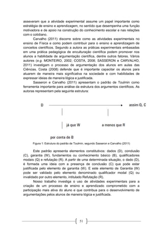 51
asseveram que a atividade experimental assume um papel importante como
estratégia de ensino e aprendizagem, no sentido que desempenha uma função
motivadora e de apoio na construção do conhecimento escolar e nas relações
com o cotidiano.
Carvalho (2011) discorre sobre como as atividades experimentais no
ensino de Física e como podem contribuir para o ensino e aprendizagem de
conceitos científicos. Segundo a autora as práticas experimentais embasadas
em uma prática pedagógica de enculturação científica podem promover nos
alunos a habilidade de argumentação científica, dentre outros fatores. Vários
autores (e.g. MONTEIRO, 2002; COSTA, 2008; SASSERON e CARVALHO,
2011) investigam o processo de argumentação dos alunos em aulas das
Ciências. Costa (2008) defende que é importante capacitar os alunos para
atuarem de maneira mais significativa na sociedade e com habilidades de
expressar ideias de maneira lógica e justificada.
Sasseron e Carvalho (2011) apresentam o padrão de Toulmin como
ferramenta importante para análise da estrutura dos argumentos científicos. As
autoras representam pela seguinte estrutura:
Figura 1: Estrutura do padrão de Toulmin, segundo Sasseron e Carvalho (2011)
Este padrão apresenta elementos constitutivos: dados (D), conclusão
(C), garantia (W), fundamentos ou conhecimento básico (B), qualificadores
modais (Q) e refutação (R). A partir de uma determinada situação, o dado (D),
é formada uma ideia com a presença de conclusão (C) que pode estar
justificada pelo elemento de garantia (W). E este elemento de Garantia (W)
pode ser validado pelo elemento denominado qualificador modal (Q) ou
invalidado por outro elemento, intitulado Refutação (R).
Nosso trabalho investiga o uso de atividades experimentais para a
criação de um processo de ensino e aprendizado comprometido com a
participação mais ativa do aluno e que contribua para o desenvolvimento de
argumentações pelos alunos de maneira lógica e justificada.
 