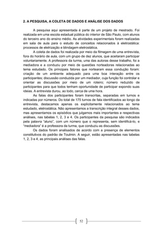 52
2. A PESQUISA, A COLETA DE DADOS E ANÁLISE DOS DADOS
A pesquisa aqui apresentada é parte de um projeto de mestrado. Foi
realizada em uma escola estadual pública do interior de São Paulo, com alunos
do terceiro ano do ensino médio. As atividades experimentais foram realizadas
em sala de aula para o estudo de conceitos relacionados à eletrostática:
processos de eletrização e blindagem eletrostática.
A coleta de dados foi realizada por meio da filmagem de uma entrevista,
fora do horário de aula, com um grupo de dez alunos, que aceitaram participar
voluntariamente. A professora da turma, uma das autoras desse trabalho, foi a
mediadora e a conduziu por meio de questões norteadoras relacionadas ao
tema estudado. Os principais fatores que nortearam essa condução foram:
criação de um ambiente adequado para uma boa interação entre os
participantes; discussão conduzida por um mediador, cuja função foi controlar e
orientar as discussões por meio de um roteiro; número reduzido de
participantes para que todos tenham oportunidade de participar expondo suas
ideias. A entrevista durou, ao todo, cerca de uma hora.
As falas dos participantes foram transcritas, separadas em turnos e
indicadas por números. Do total de 175 turnos de fala identificados ao longo da
entrevista, destacamos apenas os explicitamente relacionados ao tema
estudado, eletrostática. Não apresentamos a transcrição integral desses dados,
mas apresentamos os episódios que julgamos mais importantes e respectivas
análises, nas tabelas 1, 2, 3 e 4. Os participantes da pesquisa são indicados
pela palavra “aluno”, com um número que o representa, sem identificá-lo, e
“mediadora” é a professora da turma, que conduziu as discussões.
Os dados foram analisados de acordo com a presença de elementos
constitutivos do padrão de Toulmin. A seguir, estão apresentadas nas tabelas
1, 2, 3 e 4, as principais análises das falas.
 