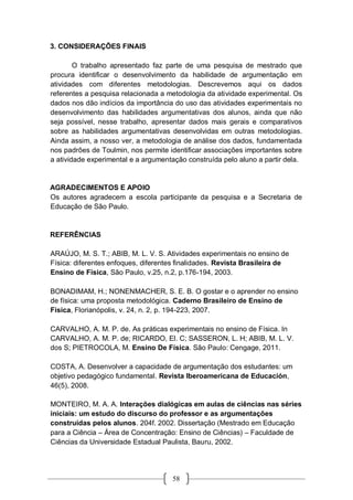 58
3. CONSIDERAÇÕES FINAIS
O trabalho apresentado faz parte de uma pesquisa de mestrado que
procura identificar o desenvolvimento da habilidade de argumentação em
atividades com diferentes metodologias. Descrevemos aqui os dados
referentes a pesquisa relacionada a metodologia da atividade experimental. Os
dados nos dão indícios da importância do uso das atividades experimentais no
desenvolvimento das habilidades argumentativas dos alunos, ainda que não
seja possível, nesse trabalho, apresentar dados mais gerais e comparativos
sobre as habilidades argumentativas desenvolvidas em outras metodologias.
Ainda assim, a nosso ver, a metodologia de análise dos dados, fundamentada
nos padrões de Toulmin, nos permite identificar associações importantes sobre
a atividade experimental e a argumentação construída pelo aluno a partir dela.
AGRADECIMENTOS E APOIO
Os autores agradecem a escola participante da pesquisa e a Secretaria de
Educação de São Paulo.
REFERÊNCIAS
ARAÚJO, M. S. T.; ABIB, M. L. V. S. Atividades experimentais no ensino de
Física: diferentes enfoques, diferentes finalidades. Revista Brasileira de
Ensino de Física, São Paulo, v.25, n.2, p.176-194, 2003.
BONADIMAM, H.; NONENMACHER, S. E. B. O gostar e o aprender no ensino
de física: uma proposta metodológica. Caderno Brasileiro de Ensino de
Física, Florianópolis, v. 24, n. 2, p. 194-223, 2007.
CARVALHO, A. M. P. de. As práticas experimentais no ensino de Física. In
CARVALHO, A. M. P. de; RICARDO, El. C; SASSERON, L. H; ABIB, M. L. V.
dos S; PIETROCOLA, M. Ensino De Física. São Paulo: Cengage, 2011.
COSTA, A. Desenvolver a capacidade de argumentação dos estudantes: um
objetivo pedagógico fundamental. Revista Iberoamericana de Educación,
46(5), 2008.
MONTEIRO, M. A. A. Interações dialógicas em aulas de ciências nas séries
iniciais: um estudo do discurso do professor e as argumentações
construídas pelos alunos. 204f. 2002. Dissertação (Mestrado em Educação
para a Ciência – Área de Concentração: Ensino de Ciências) – Faculdade de
Ciências da Universidade Estadual Paulista, Bauru, 2002.
 