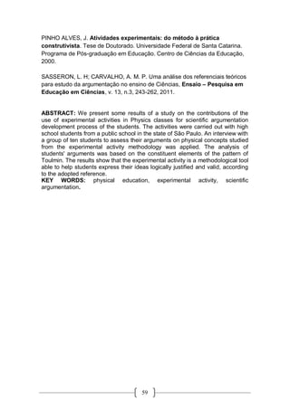 59
PINHO ALVES, J. Atividades experimentais: do método à prática
construtivista. Tese de Doutorado. Universidade Federal de Santa Catarina.
Programa de Pós-graduação em Educação. Centro de Ciências da Educação,
2000.
SASSERON, L. H; CARVALHO, A. M. P. Uma análise dos referenciais teóricos
para estudo da argumentação no ensino de Ciências, Ensaio – Pesquisa em
Educação em Ciências, v. 13, n.3, 243-262, 2011.
ABSTRACT: We present some results of a study on the contributions of the
use of experimental activities in Physics classes for scientific argumentation
development process of the students. The activities were carried out with high
school students from a public school in the state of São Paulo. An interview with
a group of ten students to assess their arguments on physical concepts studied
from the experimental activity methodology was applied. The analysis of
students' arguments was based on the constituent elements of the pattern of
Toulmin. The results show that the experimental activity is a methodological tool
able to help students express their ideas logically justified and valid, according
to the adopted reference.
KEY WORDS: physical education, experimental activity, scientific
argumentation.
 