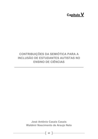 60
Capítulo V
CONTRIBUIÇÕES DA SEMIÓTICA PARA A
INCLUSÃO DE ESTUDANTES AUTISTAS NO
ENSINO DE CIÊNCIAS
__________________________________________
José Antônio Casais Casais
Waldmir Nascimento de Araujo Neto
 