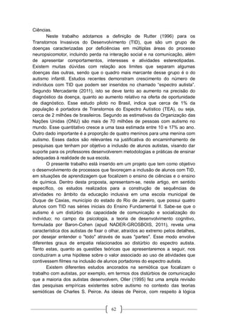 62
Ciências.
Neste trabalho adotamos a definição de Rutter (1996) para os
Transtornos Invasivos do Desenvolvimento (TID), que são um grupo de
doenças caracterizadas por deficiências em múltiplas áreas do processo
neuropsicomotor, incluindo perda na interação social e na comunicação, além
de apresentar comportamentos, interesses e atividades estereotipadas.
Existem muitas dúvidas com relação aos limites que separam algumas
doenças das outras, sendo que o quadro mais marcante desse grupo é o do
autismo infantil. Estudos recentes demonstram crescimento do número de
indivíduos com TID que podem ser inseridos no chamado “espectro autista”.
Segundo Mercadante (2011), isto se deve tanto ao aumento na precisão do
diagnóstico da doença, quanto ao aumento relativo na oferta de oportunidade
de diagnóstico. Esse estudo piloto no Brasil, indica que cerca de 1% da
população é portadora de Transtornos do Espectro Autístico (TEA), ou seja,
cerca de 2 milhões de brasileiros. Segundo as estimativas da Organização das
Nações Unidas (ONU) são mais de 70 milhões de pessoas com autismo no
mundo. Esse quantitativo cresce a uma taxa estimada entre 10 e 17% ao ano.
Outro dado importante é a proporção de quatro meninos para uma menina com
autismo. Esses dados são relevantes na justificativa do encaminhamento de
pesquisas que tenham por objetivo a inclusão de alunos autistas, visando dar
suporte para os professores desenvolverem metodologias e práticas de ensinar
adequadas à realidade de sua escola.
O presente trabalho está inserido em um projeto que tem como objetivo
o desenvolvimento de processos que favoreçam a inclusão de alunos com TID,
em situações de aprendizagem que focalizem o ensino de ciências e o ensino
de química. Dentro desta proposta, apresentam-se, neste artigo, em sentido
específico, os estudos realizados para a construção de sequências de
atividades no âmbito da educação inclusiva em uma escola municipal de
Duque de Caxias, município do estado do Rio de Janeiro, que possui quatro
alunos com TID nas séries iniciais do Ensino Fundamental II. Sabe-se que o
autismo é um distúrbio da capacidade de comunicação e socialização do
individuo; no campo da psicologia, a teoria de desenvolvimento cognitivo,
formulada por Baron-Cohen (apud NADER-GROSBOIS, 2011), revela uma
característica dos autistas de fixar o olhar, atraídos ao extremo pelos detalhes,
por desejar entender o "todo" através de suas "partes". Esse modo envolve
diferentes graus de empatia relacionados ao distúrbio do espectro autista.
Tanto estas, quanto as questões teóricas que apresentaremos a seguir, nos
conduziram a uma hipótese sobre o valor associado ao uso de atividades que
contivessem filmes na inclusão de alunos portadores do espectro autista.
Existem diferentes estudos ancorados na semiótica que focalizam o
trabalho com autistas, por exemplo, em termos dos distúrbios de comunicação
que a maioria dos autistas desenvolvem, Oller (1995) fez uma ampla revisão
das pesquisas empíricas existentes sobre autismo no contexto das teorias
semióticas de Charles S. Peirce. As ideias de Peirce, com respeito à lógica
 