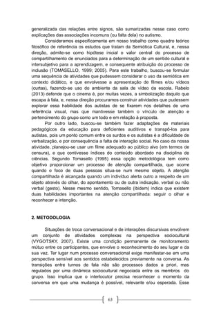 63
generalizada das relações entre signos, são sumarizadas nesse caso como
explicações das associações incomuns (ou falta dela) no autismo.
Consideramos especificamente em nosso trabalho como quadro teórico
filosófico de referência os estudos que tratam da Semiótica Cultural, e, nessa
direção, admite-se como hipótese inicial o valor central do processo de
compartilhamento de enunciados para a determinação de um sentido cultural e
intersubjetivo para a aprendizagem, e consequente atribuição do processo de
inclusão (TOMASELLO, 1999; 2005). Para este trabalho, buscou-se formular
uma sequência de atividades que pudessem considerar o uso da semiótica em
contexto didático, e que envolvesse a apresentação de filmes e/ou vídeos
(curtas), fazendo-se uso do ambiente da sala de vídeo da escola. Rabelo
(2013) defende que o cinema é, por muitas vezes, a simbolização daquilo que
escapa à fala, e, nessa direção procuramos construir atividades que pudessem
explorar essa habilidade dos autistas de se fixarem nos detalhes de uma
referência visual, mas que mantivesse também o vínculo de atenção e
pertencimento do grupo como um todo e em relação à proposta.
Por outro lado, buscou-se também fazer adaptações de materiais
pedagógicos da educação para deficientes auditivos e transpô-los para
autistas, pois um ponto comum entre os surdos e os autistas é a dificuldade de
verbalização, e por consequência a falta de interação social. No caso da nossa
atividade, planejou-se usar um filme adequado ao público alvo (em termos de
censura), e que contivesse índices do conteúdo abordado na disciplina de
ciências. Segundo Tomasello (1995) essa opção metodológica tem como
objetivo proporcionar um processo de atenção compartilhada, que ocorre
quando o foco de duas pessoas situa-se num mesmo objeto. A atenção
compartilhada é alcançada quando um indivíduo alerta outro a respeito de um
objeto através do olhar, do apontamento ou de outra indicação, verbal ou não
verbal (gesto). Nesse mesmo sentido, Tomasello (ibidem) indica que existem
duas habilidades importantes na atenção compartilhada: seguir o olhar e
reconhecer a intenção.
2. METODOLOGIA
Situações de troca conversacional e de interações discursivas envolvem
um conjunto de atividades complexas na perspectiva sociocultural
(VYGOTSKY, 2007). Existe uma condição permanente de monitoramento
mútuo entre os participantes, que envolve o reconhecimento do seu lugar e da
sua vez. Ter lugar num processo conversacional exige manifestar-se em uma
perspectiva sensível aos sentidos estabelecidos previamente na conversa. As
transições entre turnos de fala não são processos dados a priori, mas
regulados por uma dinâmica sociocultural negociada entre os membros do
grupo. Isso implica que o interlocutor precisa reconhecer o momento da
conversa em que uma mudança é possível, relevante e/ou esperada. Esse
 