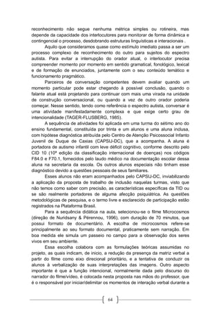 64
reconhecimento não segue nenhuma métrica simples ou rotineira, mas
depende da capacidade dos interlocutores para monitorar de forma dinâmica e
contingencial o processo, desdobrando estruturas linguísticas e interacionais .
Aquilo que consideramos quase como estímulo imediato passa a ser um
processo complexo de reconhecimento do outro para sujeitos do espectro
autista. Para evitar a interrupção do orador atual, o interlocutor precisa
compreender momento por momento em sentido gramatical, fonológico, lexical
e de formação de enunciados, juntamente com o seu conteúdo temático e
funcionamento pragmático.
Parceiros de conversação competentes devem avaliar quando um
momento particular pode estar chegando à possível conclusão, quando o
falante atual está projetando para continuar com mais uma virada na unidade
de construção conversacional, ou quando a vez de outro orador poderia
começar. Nesse sentido, tendo como referência o espectro autista, conversar é
uma atividade manifestadamente complexa e que exige certo grau de
intencionalidade (TAGER-FLUSBERG, 1985).
A sequência de atividades foi aplicada em uma turma do sétimo ano do
ensino fundamental, constituída por trinta e um alunos e uma aluna inclusa,
com hipótese diagnóstica atribuída pelo Centro de Atenção Psicossocial Infanto
Juvenil de Duque de Caxias (CAPSIJ-DC), que a acompanha. A aluna é
portadora de autismo infantil com leve déficit cognitivo, conforme descrito pelo
CID 10 (10ª edição da classificação internacional de doenças) nos códigos
F84.0 e F70.1, fornecidos pelo laudo médico na documentação escolar dessa
aluna na secretaria da escola. Os outros alunos especiais não tinham esse
diagnóstico devido a questões pessoais de seus familiares.
Esses alunos não eram acompanhados pelo CAPSIJ-DC, inviabilizando
a aplicação da proposta de trabalho de inclusão naquelas turmas, visto que
não temos como saber com precisão, as características específicas da TID ou
se são realmente portadores de alguma afecção psiquiátrica. As questões
metodológicas de pesquisa, e o termo livre e esclarecido de participação estão
registrados na Plataforma Brasil.
Para a sequência didática na aula, selecionou-se o filme Microcosmos
(direção de Nuridsany & Pérennou, 1996), com duração de 70 minutos, que
possui formato de documentário. A escolha de microcosmos refere-se
principalmente ao seu formato documental, praticamente sem narração. Em
boa medida ele simula um passeio no campo para a observação dos seres
vivos em seu ambiente.
Essa escolha colabora com as formulações teóricas assumidas no
projeto, as quais indicam, de inicio, a redução da presença da matriz verbal a
partir do filme como eixo direcional prioritário, e a tentativa de conduzir os
alunos à verbalização de suas interpretações das imagens. Outro aspecto
importante é que a função intencional, normalmente dada pelo discurso do
narrador do filme/vídeo, é colocada nesta proposta nas mãos do professor, que
é o responsável por iniciar/delimitar os momentos de interação verbal durante a
 