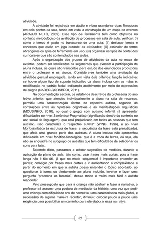 65
atividade.
A atividade foi registrada em áudio e vídeo usando-se duas filmadoras
em dois pontos da sala, tendo em vista a construção de um mapa de eventos
(ARAUJO NETO, 2009). Esse tipo de ferramenta tem como objetivos no
contexto metodológico da avaliação de processos em sala de aula, verificar: (i)
como o tempo é gasto no transcurso de uma aula; (ii) destacar temas e
conceitos que estão em jogo durante as atividades; (iii) assinalar de forma
abrangente os tipos de ferramenta em uso; (iv) organizar os tipos de conteúdos
curriculares que são contemplados nas aulas.
Após a organização dos grupos de atividades da aula no mapa de
eventos, podem ser localizados os segmentos que evocam a participação da
aluna inclusa, os quais são transcritos para estudo dos enunciados produzidos
entre o professor e os alunos. Considera-se também uma avaliação da
atividade gestual empregada, tendo em vista dois critérios: função indicativa:
se houve algum tipo de suporte indicativo da aluna inclusa com as mãos e;
modificação no padrão facial: indicando acolhimento por meio de expressões
de alegria (NADER-GROSBROI, 2011).
Na documentação escolar, os relatórios descritivos da professora do ano
letivo anterior, que atendeu individualmente a aluna na sala de recursos,
permitiu uma caracterização dentro do espectro autista, segundo as
correlações entre as hipóteses cognitivas e as manifestações linguísticas
(MOUSINHO, 2010), no qual o grupo com autismo infantil irá apresentar
dificuldades no nível Semântico-Pragmático (significação dentro do contexto no
uso social da linguagem), que está prejudicado em todas as pessoas que tem
autismo, isso caracteriza o "espectro autista" (WING, 1996), e ao nível
Morfossintático (a estrutura de frase, a sequência da frase está prejudicada),
que afeta uma grande parte dos autistas. A aluna inclusa não apresentou
dificuldade em nível fonético-fonológico, que é a troca de letras, ou seja, ela
não se enquadra no subgrupo de autistas que tem dificuldade de selecionar os
sons para falar.
Sabendo disto, passamos a adotar sugestões de medidas, durante a
aplicação do plano de aula, tais como: usar frases mais curtas, pois a frase
longa não é tão útil, já que no modo sequencial é importante entender as
partes; começar por frases mais curtas e ir aumentando a complexidade a
partir do momento em que o autista possa entender o tópico abordado; ao
questionar à turma ou diretamente ao aluno incluído, inverter e fazer uma
pergunta “preencha as lacunas”, desse modo é muito mais fácil o autista
responder.
Pelo pressuposto que para a criança não abstrair e fazer a narrativa, o
professor irá assumir uma postura de mediador da história, uma vez que pedir
uma criança com dificuldade oral de narrativa, uma característica mais global, é
necessário de alguma maneira recortar, diminuir, colocar pouco a pouco uma
exigência para possibilitar um caminho para ele elaborar essa narrativa.
 