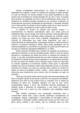 68
Nossas investigações demonstraram um modo de fortalecer as
habilidades dos autistas, e auxiliar no trabalho de avaliação e prática docente
no curso de ciências. Os alunos autistas e seus pares (portadores ou não)
sempre irão se beneficiar do contato planejado de um com o outro. A inclusão
deve focalizar as qualidades do aluno e não as deficiências; desse modo, na
sequência de atividade proposta, percebe-se que ocorreram mudanças de
comportamento que geram modalidades de aprendizado. A atividade orientada
com o vídeo permite a inclusão do aluno autista a partir de um modo que lhe é
comum, ou seja, a aquisição do mundo a partir da matriz visual.
O aumento no número de crianças com espectro autista e o
reconhecimento na literatura especializada sobre uma ampla gama de
habilidades delas, trouxe consigo uma série de dúvidas e preocupações sobre
a forma de oferecer uma educação pública adequada em ambiente menos
restritivo. Ao longo dos anos, foram propostas metodologias de ensino,
incluindo as intervenções que visam áreas específicas, tais como o
desenvolvimento de relacionamento, capacitação individual, o desenvolvimento
cognitivo e processos fisiológicos. Muitas vezes essas abordagens são de
natureza terapêutica, se concentram na aquisição de núcleo social e fazem uso
de jogos em ambientes segregados (PANERAI et. al, 2009).
Nossa proposta converge para a tentativa de aquisição de processos e
alternativas inclusivas no seio da atividade escolar. Desde o início do estudo
percebe-se a importância da família dos alunos no processo de inclusão na
escola, e que toda comunidade escolar tem que estar envolvida nessa tarefa.
O processo de inclusão da aluna ficou localizado em um determinado momento
da aula, que pode ser indicado como o segundo quarto, tendo em vista todos
os eventos registrados na ferramenta analítica. Ainda assim é importante
destacar que a aluna manifestou, dentro desse segmento da aula, um processo
crescente de inclusão, que pode ser indiciado pelo aumento do número de
signos da matriz da linguagem (verbal / verbal + visual) usados em sentido
intencional para instanciar-se como membro ativo do processo em ação na
atividade.
Ainda que não tenha havido nenhuma ação intencional espontânea, pois
toda a produção sígnica foi promovida a partir de uma pergunta do professor,
destaca-se que essa foi uma postura ativa ao comparar com os relatos de
presença da aluna nas atividades regulares em sala de aula. Como
comportamento regular, a aluna não manifesta nenhuma participação ou
resposta direta a perguntas de professores, o que indica um resultado
favorável inicial, sob o ponto de vista qualitativo, para estratégias dessa
natureza.
Este trabalho representa uma contribuição importante para o
conhecimento deste tema, porque permite aperfeiçoar competências de
investigação, seleção, organização e comunicação da informação sobre a
escolarização e educação científica voltada para turmas que têm entre seus
pares alunos autistas e não autistas. Isso se manifesta cada vez mais
 