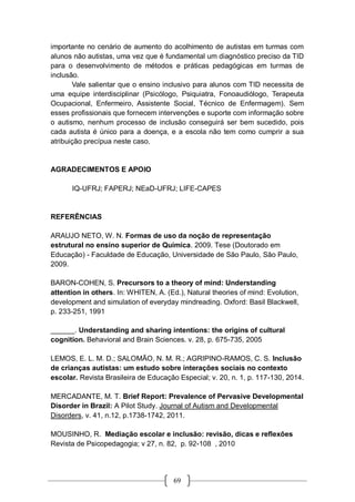 69
importante no cenário de aumento do acolhimento de autistas em turmas com
alunos não autistas, uma vez que é fundamental um diagnóstico preciso da TID
para o desenvolvimento de métodos e práticas pedagógicas em turmas de
inclusão.
Vale salientar que o ensino inclusivo para alunos com TID necessita de
uma equipe interdisciplinar (Psicólogo, Psiquiatra, Fonoaudiólogo, Terapeuta
Ocupacional, Enfermeiro, Assistente Social, Técnico de Enfermagem). Sem
esses profissionais que fornecem intervenções e suporte com informação sobre
o autismo, nenhum processo de inclusão conseguirá ser bem sucedido, pois
cada autista é único para a doença, e a escola não tem como cumprir a sua
atribuição precípua neste caso.
AGRADECIMENTOS E APOIO
IQ-UFRJ; FAPERJ; NEaD-UFRJ; LIFE-CAPES
REFERÊNCIAS
ARAUJO NETO, W. N. Formas de uso da noção de representação
estrutural no ensino superior de Química. 2009. Tese (Doutorado em
Educação) - Faculdade de Educação, Universidade de São Paulo, São Paulo,
2009.
BARON-COHEN, S. Precursors to a theory of mind: Understanding
attention in others. In: WHITEN, A. (Ed.), Natural theories of mind: Evolution,
development and simulation of everyday mindreading. Oxford: Basil Blackwell,
p. 233-251, 1991
______. Understanding and sharing intentions: the origins of cultural
cognition. Behavioral and Brain Sciences. v. 28, p. 675-735, 2005
LEMOS, E. L. M. D.; SALOMÃO, N. M. R.; AGRIPINO-RAMOS, C. S. Inclusão
de crianças autistas: um estudo sobre interações sociais no contexto
escolar. Revista Brasileira de Educação Especial; v. 20, n. 1, p. 117-130, 2014.
MERCADANTE, M. T. Brief Report: Prevalence of Pervasive Developmental
Disorder in Brazil: A Pilot Study. Journal of Autism and Developmental
Disorders, v. 41, n.12, p.1738-1742, 2011.
MOUSINHO, R. Mediação escolar e inclusão: revisão, dicas e reflexões
Revista de Psicopedagogia; v 27, n. 82, p. 92-108 , 2010
 
