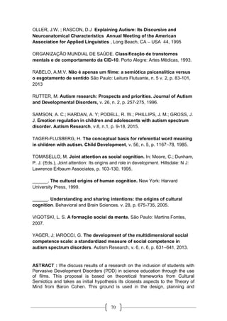 70
OLLER, J.W. ; RASCON, D.J Explaining Autism: Its Discursive and
Neuroanatomical Characteristics Annual Meeting of the American
Association for Applied Linguistics , Long Beach, CA – USA 44, 1995
ORGANIZAÇÃO MUNDIAL DE SAÚDE. Classificação de transtornos
mentais e de comportamento da CID-10. Porto Alegre: Artes Médicas, 1993.
RABELO, A.M.V. Não é apenas um filme: a semiótica psicanalítica versus
o esgotamento de sentido São Paulo: Leitura Flutuante, n. 5 v. 2, p. 83-101,
2013
RUTTER, M. Autism research: Prospects and priorities. Journal of Autism
and Developmental Disorders, v. 26, n. 2, p. 257-275, 1996.
SAMSON, A. C.; HARDAN, A. Y; PODELL, R. W.; PHILLIPS, J. M.; GROSS, J.
J. Emotion regulation in children and adolescents with autism spectrum
disorder. Autism Research, v.8, n.1, p. 9-18, 2015.
TAGER-FLUSBERG, H. The conceptual basis for referential word meaning
in children with autism. Child Development, v. 56, n. 5, p. 1167–78, 1985.
TOMASELLO, M. Joint attention as social cognition. In: Moore, C.; Dunham,
P. J. (Eds.), Joint attention: Its origins and role in development. Hillsdale: N J:
Lawrence Erlbaum Associates, p. 103-130, 1995.
______. The cultural origins of human cognition. New York: Harvard
University Press, 1999.
______. Understanding and sharing intentions: the origins of cultural
cognition. Behavioral and Brain Sciences. v. 28, p. 675-735, 2005.
VIGOTSKI, L. S. A formação social da mente. São Paulo: Martins Fontes,
2007.
YAGER, J; IAROCCI, G. The development of the multidimensional social
competence scale: a standardized measure of social competence in
autism spectrum disorders. Autism Research, v. 6, n. 6, p. 631–641, 2013.
ASTRACT : We discuss results of a research on the inclusion of students with
Pervasive Development Disorders (PDD) in science education through the use
of films. This proposal is based on theoretical frameworks from Cultural
Semiotics and takes as initial hypothesis its closests aspects to the Theory of
Mind from Baron Cohen. This ground is used in the design, planning and
 