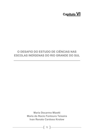 72
Capítulo VI
O DESAFIO DO ESTUDO DE CIÊNCIAS NAS
ESCOLAS INDÍGENAS DO RIO GRANDE DO SUL
__________________________________________
Maria Docarmo Mizetti
Maria do Rocio Fontoura Teixeira
Ivan Renato Cardoso Krolow
 
