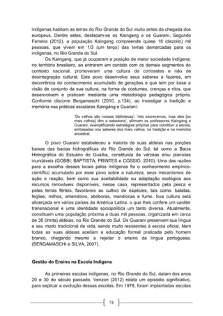 74
indígenas habitam as terras do Rio Grande do Sul muito antes da chegada dos
europeus. Dentre estes, destacam-se os Kaingang e os Guaraní. Segundo
Ferreira (2012), a população Kaingang compreende quase 18 (dezoito) mil
pessoas, que vivem em 1/3 (um terço) das terras demarcadas para os
indígenas, no Rio Grande do Sul.
Os Kaingang, que já ocuparam a posição de maior sociedade indígena,
no território brasileiro, ao entrarem em contato com os demais segmentos do
contexto nacional, promoveram uma cultura de contrastes e não de
desintegração cultural. Este povo desenvolve seus saberes e fazeres, em
decorrência do conhecimento acumulado de gerações e que tem por base a
visão de conjunto da sua cultura, na forma de costumes, crenças e ritos, que
desenvolvem e praticam mediante uma metodologia pedagógica própria.
Conforme discorre Bergamaschi (2010, p.134), ao investigar a tradição e
memória nas práticas escolares Kaingáng e Guaraní:
‘Os velhos são nossas bibliotecas’; ‘nós escrevemos, mas eles [os
mais velhos] têm a sabedoria’, afirmam os professores Kaingang e
Guarani, exemplificando estratégias próprias para constituir a escola,
embasadas nos saberes dos mais velhos, na tradição e na memória
ancestral.
O povo Guaraní estabeleceu a maioria de suas aldeias nas porções
baixas das bacias hidrográficas do Rio Grande do Sul, tal como a Bacia
Hidrográfica do Estuário do Guaíba, constituída de várzeas e/ou planícies
inundáveis (GOBBI; BAPTISTA; PRINTES e COSSIO, 2010). Uma das razões
para a escolha desses locais pelos indígenas foi o conhecimento empírico-
científico acumulado por esse povo sobre a natureza, seus mecanismos de
ação e reação, bem como sua aceitabilidade ou adaptação ecológica aos
recursos renováveis disponíveis, nesse caso, representados pela pesca e
pelas terras férteis, favoráveis ao cultivo de espécies, tais como: batatas,
feijões, milhos, amendoins, abóboras, mandiocas e fumo. Sua cultura está
alicerçada em vários países da América Latina, o que lhes confere um caráter
transnacional e uma identidade sociopolítica um tanto diversa. Atualmente,
constituem uma população próxima a duas mil pessoas, organizada em cerca
de 30 (trinta) aldeias, no Rio Grande do Sul. Os Guarani preservam sua língua
e seu modo tradicional de vida, sendo muito resistentes à escola oficial. Nem
todas as suas aldeias aceitam a educação formal praticada pelo homem
branco, chegando mesmo a rejeitar o ensino da língua portuguesa.
(BERGAMASCHI e SILVA, 2007).
Gestão do Ensino na Escola Indígena
As primeiras escolas indígenas, no Rio Grande do Sul, datam dos anos
20 e 30 do século passado. Venzon (2012) relata um episódio significativo,
para explicar a evolução dessas escolas. Em 1978, foram implantadas escolas
 