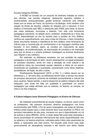 77
Escolas Indígenas (RCNEI).
O RCNEI se constitui de um conjunto de diretrizes voltadas ao ensino
das ciências, nas escolas indígenas, destacando aspectos voltados à
biodiversidade, autossustentação, gestão territorial, mantendo uma relação
direta com as áreas da Física, da Química e da Biologia. Inclui também uma
relação de temas de estudos, voltados às relações com a natureza. O livro
didático é financiado pelo MEC e distribuído pelo FNDE para todos os alunos
das redes estaduais, municipais e federais. Tem sido uma ferramenta
pedagógica importante, na relação aluno- professor. Analisando-se o Guia das
Obras, disponibilizado on line às escolas para a escolha do livro didático,
verificou-se, especificamente, que, para a área de Ciências, o texto introdutório
desse documento destaca a importância do livro didático como ferramenta da
Ciência para a reconstrução do conhecimento e da linguagem científica pelo
alunado. O livro didático, assim, se constitui em instrumento de apoio
pedagógico, de problematização, de estruturação de conceitos e de inspiração
para que os alunos e o próprio professor investiguem os diversos fenômenos
que integram o seu cotidiano.
Por extensão, as bibliotecas escolares, em sua condição de espaço
pedagógico e de formação do leitor, devem desempenhar um papel embasador
do processo educativo, tendo em vista a elevação do nível cultural e da
consciência critica da comunidade escolar mediante a oferta de um acervo
diversificado em qualidade e quantidade, caracterizado como obras didáticas,
paradidáticas, de ficção, de arte e outras.
Parafraseando Bergamaschi (2010, p.134), “[...] velhos devem ser as
bibliotecas [...]”, tal como eles, as bibliotecas devem estar a serviço dos atores
do processo educacional, próximas da realidade socioambiental e cultural dos
seus usuários. Nesse sentido, o acervo disponível ao público indígena não está
adequado, pois ainda lhe falta em qualidade e quantidade um acervo
pedagógico que esteja alinhado com os saberes, os fazeres, as crenças, os
mitos e os ritos indígenas.
A Cultura Indígena como Elemento Pedagógico no Ensino de Ciências
Na realidade socioambiental da escola indígena, os alunos, assim como
os professores, não parecem encontrar atrativos pedagógicos nos livros
encaminhados pelo FNDE, a fim de serem empregados nas aulas de ciências,
embora exista espaço para o corpo docente fazer suas escolhas no PNLD, em
períodos intercalados de três anos, momento em que é disponibilizado um rol
de autores e obras (BRASIL, 2015). A razão desse fato pode estar associada a
pouca proximidade do conteúdo informacional das obras disponibilizadas com
os saberes e os fazeres empíricos, cultivados pelos índios mais experientes da
aldeia, e repassados aos mais jovens. Tal situação pode tornar essa ação
governamental de abrangência reduzida e até mesmo sem efeito. Nesse
 